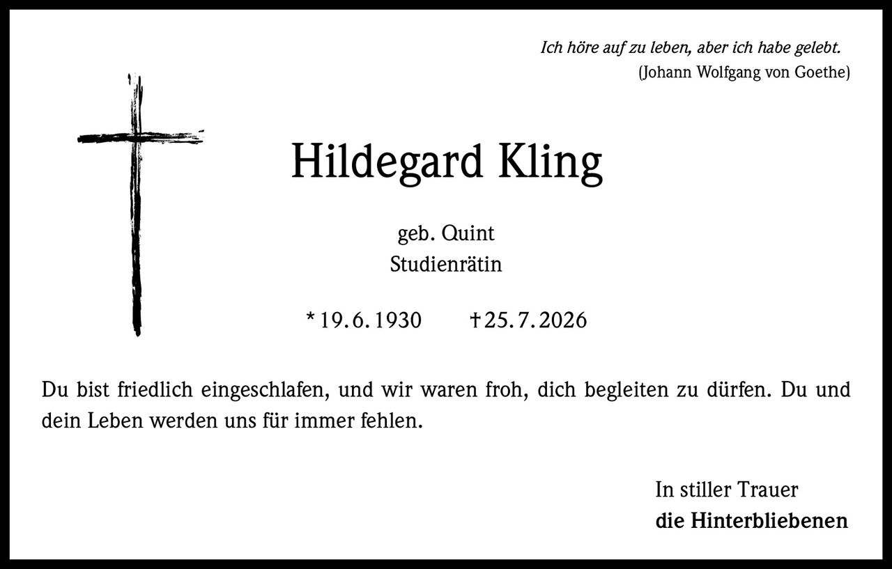 <p><i>Ich höre auf zu leben, aber ich habe gelebt.</i><br/>(Johann Wolfgang von Goethe)</p><p><strong>Hildegard Kling</strong><br/>geb. Quint<br/>Studienrätin<br/>* 19.6.1930 † 25.7.2026</p><p>Du bist friedlich eingeschlafen, und wir waren froh, dich begleiten zu dürfen. Du und dein Leben werden uns für immer fehlen.</p><p>In stiller Trauer<br/>die Hinterbliebenen</p>