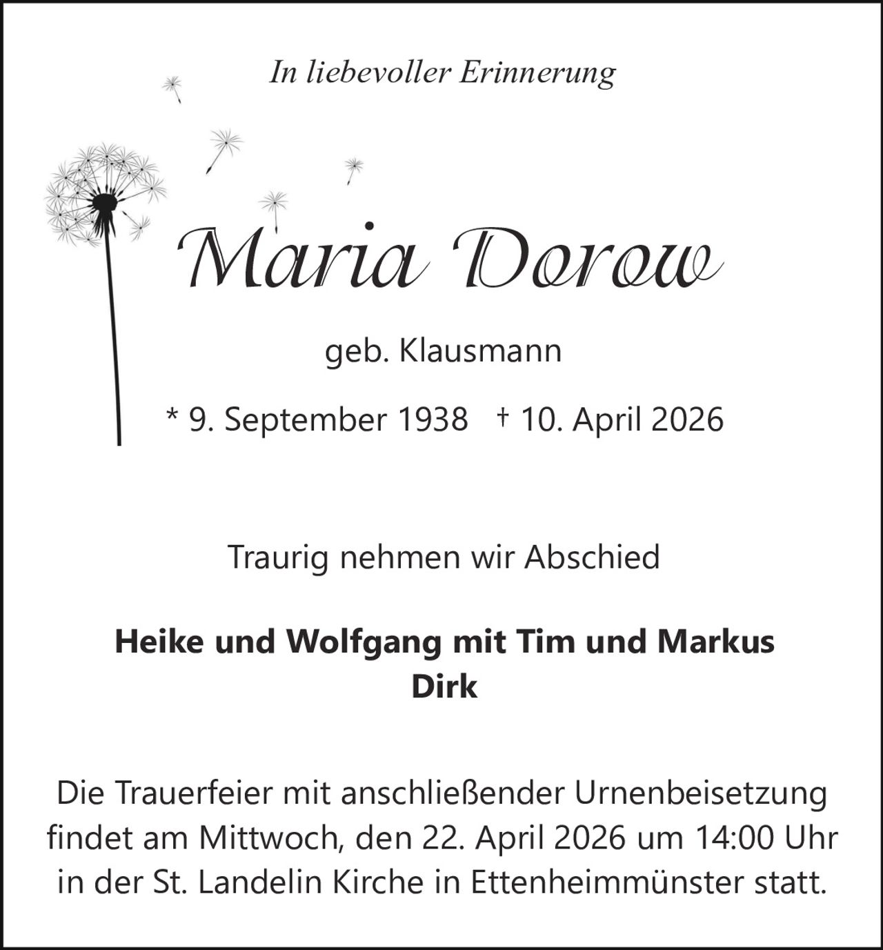 In liebevoller Erinnerung

Maria Dorow
geb. Klausmann
* 9. September 1938 † 10. April 2026

Traurig nehmen wir Abschied
Heike und Wolfgang mit Tim und Markus
Dirk
Die Trauerfeier mit anschließender Urnenbeisetzung
findet am Mittwoch, den 22. April 2026 um 14:00 Uhr
in der St. Landelin Kirche in Ettenheimmünster statt.