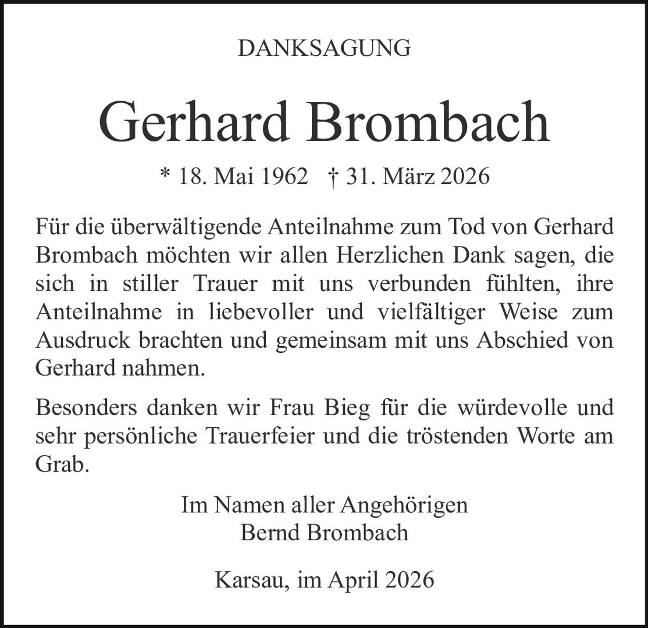 DANKSAGUNG

Gerhard Brombach
* 18. Mai 1962 † 31. März 2026
Für die überwältigende Anteilnahme zum Tod von Gerhard
Brombach möchten wir allen Herzlichen Dank sagen, die
sich in stiller Trauer mit uns verbunden fühlten, ihre
Anteilnahme in liebevoller und vielfältiger Weise zum
Ausdruck brachten und gemeinsam mit uns Abschied von
Gerhard nahmen.
Besonders danken wir Frau Bieg für die würdevolle und
sehr persönliche Trauerfeier und die tröstenden Worte am
Grab.
Im Namen aller Angehörigen
Bernd Brombach
Karsau, im April 2026