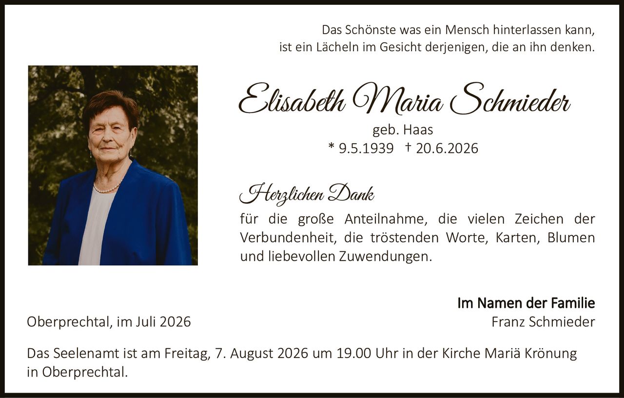 <p>Das Schönste was ein Mensch hinterlassen kann, ist ein Lächeln im Gesicht derjenigen, die an ihn denken.</p>

<p><strong>Elisabeth Maria Schmieder</strong><br>geb. Haas<br>* 9.5.1939 † 20.6.2026</p>

<p><strong>Herzlichen Dank</strong><br>für die große Anteilnahme, die vielen Zeichen der Verbundenheit, die tröstenden Worte, Karten, Blumen und liebevollen Zuwendungen.</p>

<p><strong>Im Namen der Familie</strong><br>Franz Schmieder</p>

<p>Oberprechtal, im Juli 2026</p>

<p>Das Seelenamt ist am Freitag, 7. August 2026 um 19.00 Uhr in der Kirche Mariä Krönung in Oberprechtal.</p>