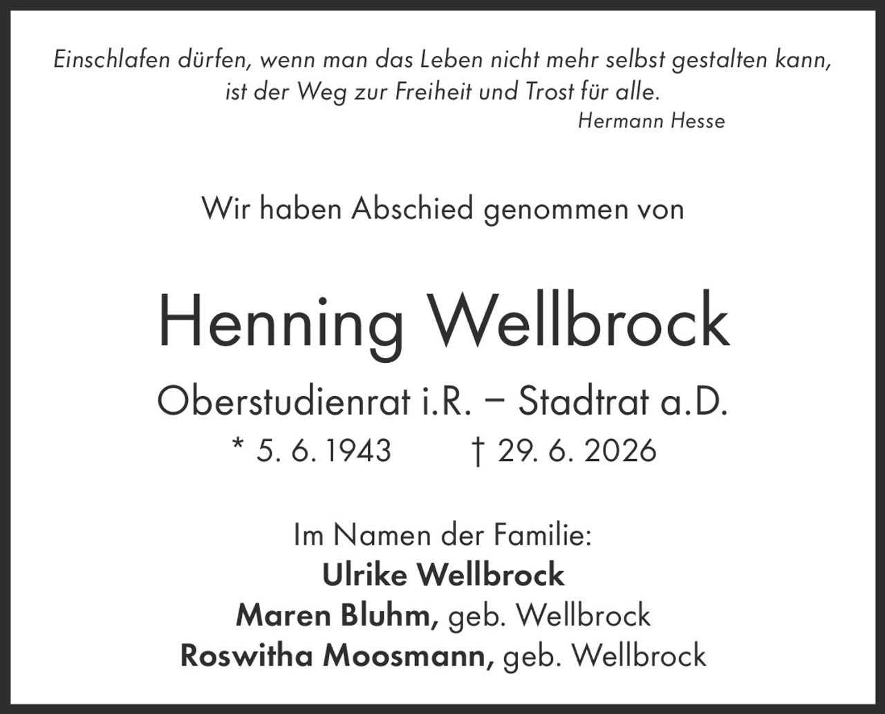 <p><i>Einschlafen dürfen, wenn man das Leben nicht mehr selbst gestalten kann, ist der Weg zur Freiheit und Trost für alle.</i><br><i>Hermann Hesse</i></p><p>Wir haben Abschied genommen von</p><p><strong>Henning Wellbrock</strong><br>Oberstudienrat i.R. – Stadtrat a.D.<br>* 5. 6. 1943 † 29. 6. 2026</p><p>Im Namen der Familie:<br><strong>Ulrike Wellbrock</strong><br><strong>Maren Bluhm</strong>, geb. Wellbrock<br><strong>Roswitha Moosmann</strong>, geb. Wellbrock</p>