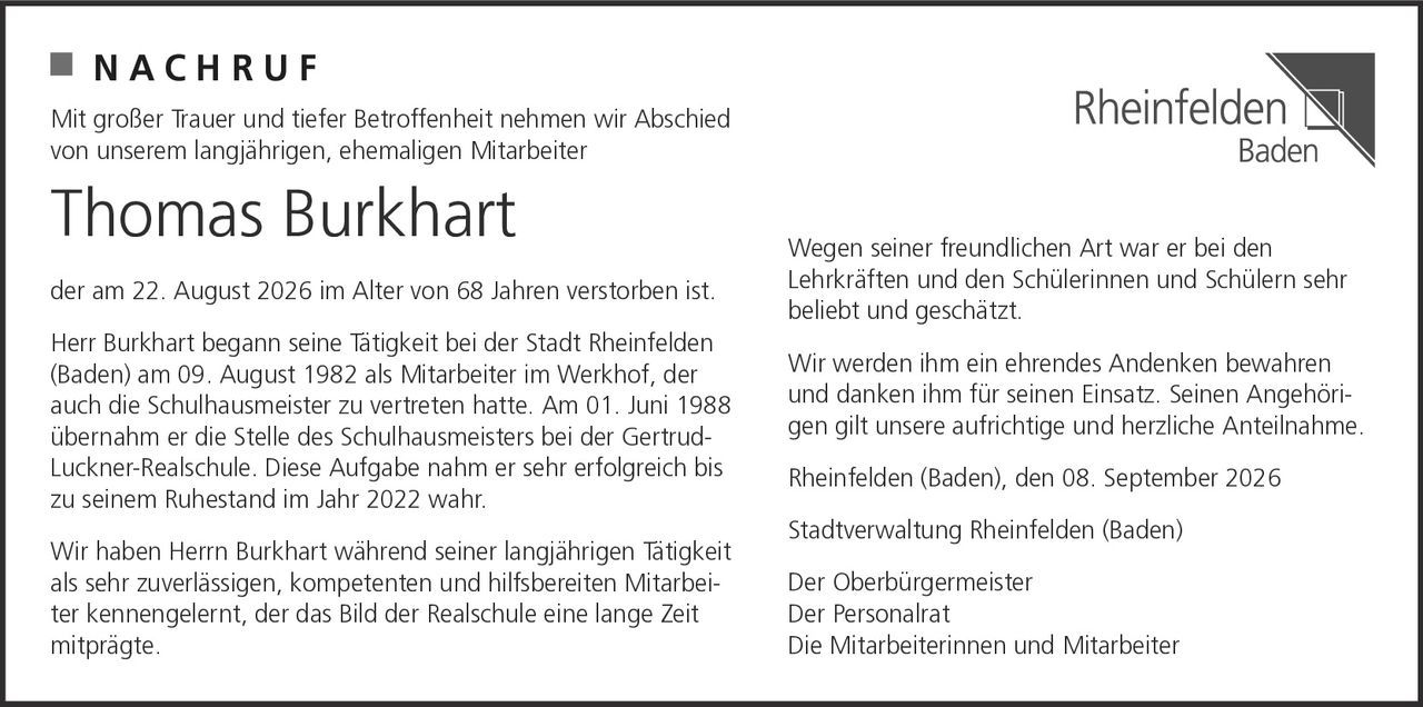 <p><strong>NACHRUF</strong></p><p>Mit großer Trauer und tiefer Betroffenheit nehmen wir Abschied von unserem langjährigen, ehemaligen Mitarbeiter</p><p><strong>Thomas Burkhart</strong></p><p>der am 22. August 2026 im Alter von 68 Jahren verstorben ist.</p><p>Herr Burkhart begann seine Tätigkeit bei der Stadt Rheinfelden (Baden) am 09. August 1982 als Mitarbeiter im Werkhof, der auch die Schulhausmeister zu vertreten hatte. Am 01. Juni 1988 übernahm er die Stelle des Schulhausmeisters bei der Gertrud-Luckner-Realschule. Diese Aufgabe nahm er sehr erfolgreich bis zu seinem Ruhestand im Jahr 2022 wahr.</p><p>Wir haben Herrn Burkhart während seiner langjährigen Tätigkeit als sehr zuverlässigen, kompetenten und hilfsbereiten Mitarbeiter kennengelernt, der das Bild der Realschule eine lange Zeit mitprägte. Wegen seiner freundlichen Art war er bei den Lehrkräften und den Schülerinnen und Schülern sehr beliebt und geschätzt.</p><p>Wir werden ihm ein ehrendes Andenken bewahren und danken ihm für seinen Einsatz. Seinen Angehörigen gilt unsere aufrichtige und herzliche Anteilnahme.</p><p>Rheinfelden (Baden), den 08. September 2026</p><p>Stadtverwaltung Rheinfelden (Baden)<br/>Der Oberbürgermeister<br/>Der Personalrat<br/>Die Mitarbeiterinnen und Mitarbeiter</p>