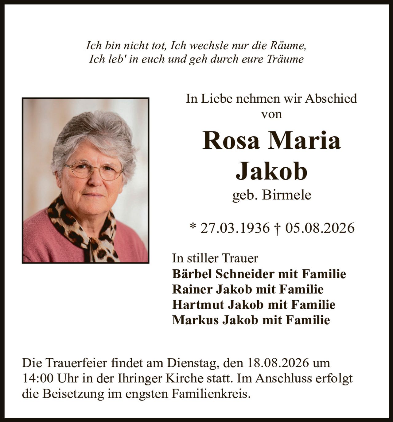 <p><i>Ich bin nicht tot, Ich wechsle nur die Räume,<br>Ich leb' in euch und geh durch eure Träume</i></p><p>In Liebe nehmen wir Abschied von</p><p><strong>Rosa Maria Jakob</strong></p><p>geb. Birmele</p><p>* 27.03.1936 † 05.08.2026</p><p>In stiller Trauer</p><p><strong>Bärbel Schneider mit Familie<br>Rainer Jakob mit Familie<br>Hartmut Jakob mit Familie<br>Markus Jakob mit Familie</strong></p><p>Die Trauerfeier findet am Dienstag, den 18.08.2026 um 14:00 Uhr in der Ihringer Kirche statt. Im Anschluss erfolgt die Beisetzung im engsten Familienkreis.</p>