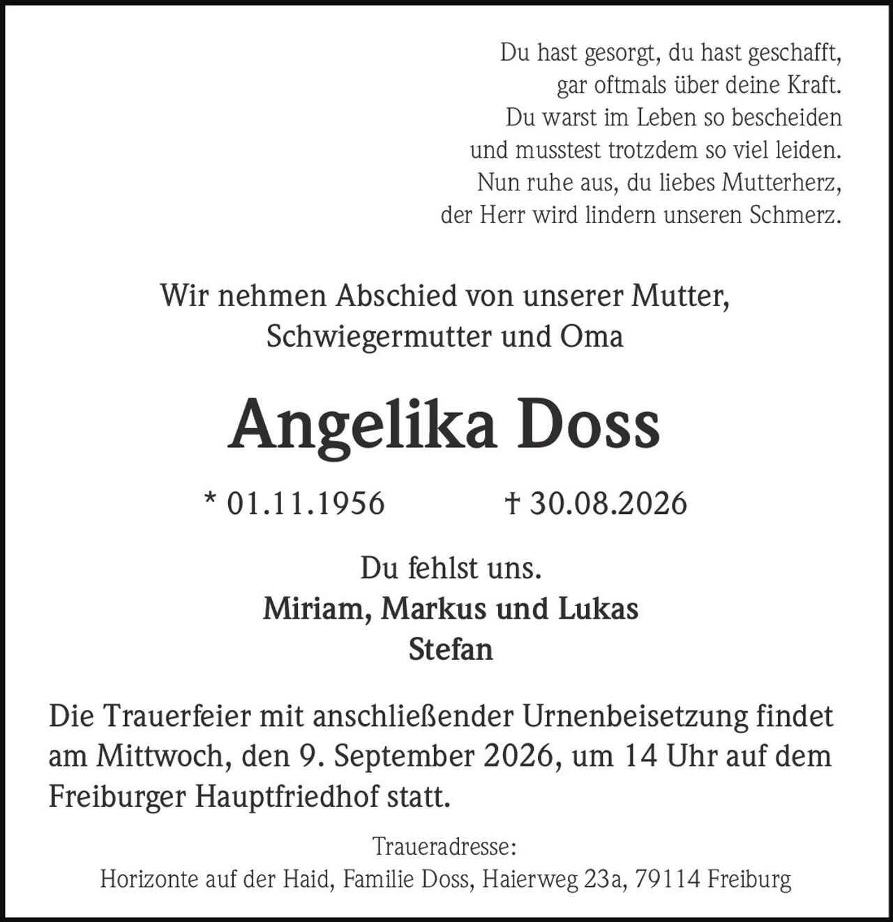 <p>Du hast gesorgt, du hast geschafft,<br>gar oftmals über deine Kraft.<br>Du warst im Leben so bescheiden<br>und musstest trotzdem so viel leiden.<br>Nun ruhe aus, du liebes Mutterherz,<br>der Herr wird lindern unseren Schmerz.</p>

<p>Wir nehmen Abschied von unserer Mutter, Schwiegermutter und Oma</p>

<p><strong>Angelika Doss</strong><br>* 01.11.1956 † 30.08.2026</p>

<p>Du fehlst uns.<br>Miriam, Markus und Lukas<br>Stefan</p>

<p>Die Trauerfeier mit anschließender Urnenbeisetzung findet am Mittwoch, den 9. September 2026, um 14 Uhr auf dem Freiburger Hauptfriedhof statt.</p>

<p>Traueradresse:<br>Horizonte auf der Haid, Familie Doss, Haierweg 23a, 79114 Freiburg</p>