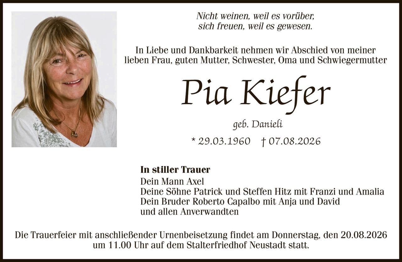 <p><i>Nicht weinen, weil es vorüber,<br>sich freuen, weil es gewesen.</i></p><p>In Liebe und Dankbarkeit nehmen wir Abschied von meiner<br>lieben Frau, guten Mutter, Schwester, Oma und Schwiegermutter</p><p><strong>Pia Kiefer</strong><br>geb. Danieli<br>* 29.03.1960 † 07.08.2026</p><p><strong>In stiller Trauer</strong><br>Dein Mann Axel<br>Deine Söhne Patrick und Steffen Hitz mit Franzi und Amalia<br>Dein Bruder Roberto Capalbo mit Anja und David<br>und allen Anverwandten</p><p>Die Trauerfeier mit anschließender Urnenbeisetzung findet am Donnerstag, den 20.08.2026<br>um 11.00 Uhr auf dem Stalterfriedhof Neustadt statt.</p>