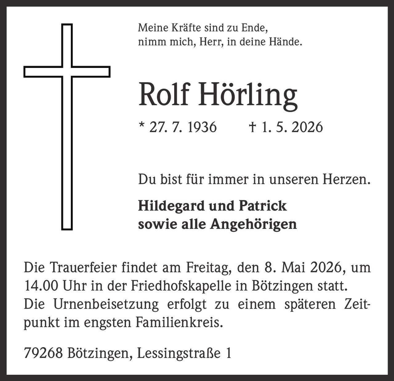 <p>Meine Kräfte sind zu Ende,<br>nimm mich, Herr, in deine Hände.</p><p><strong>Rolf Hörling</strong><br>* 27. 7. 1936 † 1. 5. 2026</p><p>Du bist für immer in unseren Herzen.</p><p>Hildegard und Patrick<br>sowie alle Angehörigen</p><p>Die Trauerfeier findet am Freitag, den 8. Mai 2026, um 14.00 Uhr in der Friedhofskapelle in Bötzingen statt. Die Urnenbeisetzung erfolgt zu einem späteren Zeitpunkt im engsten Familienkreis.</p><p>79268 Bötzingen, Lessingstraße 1</p>