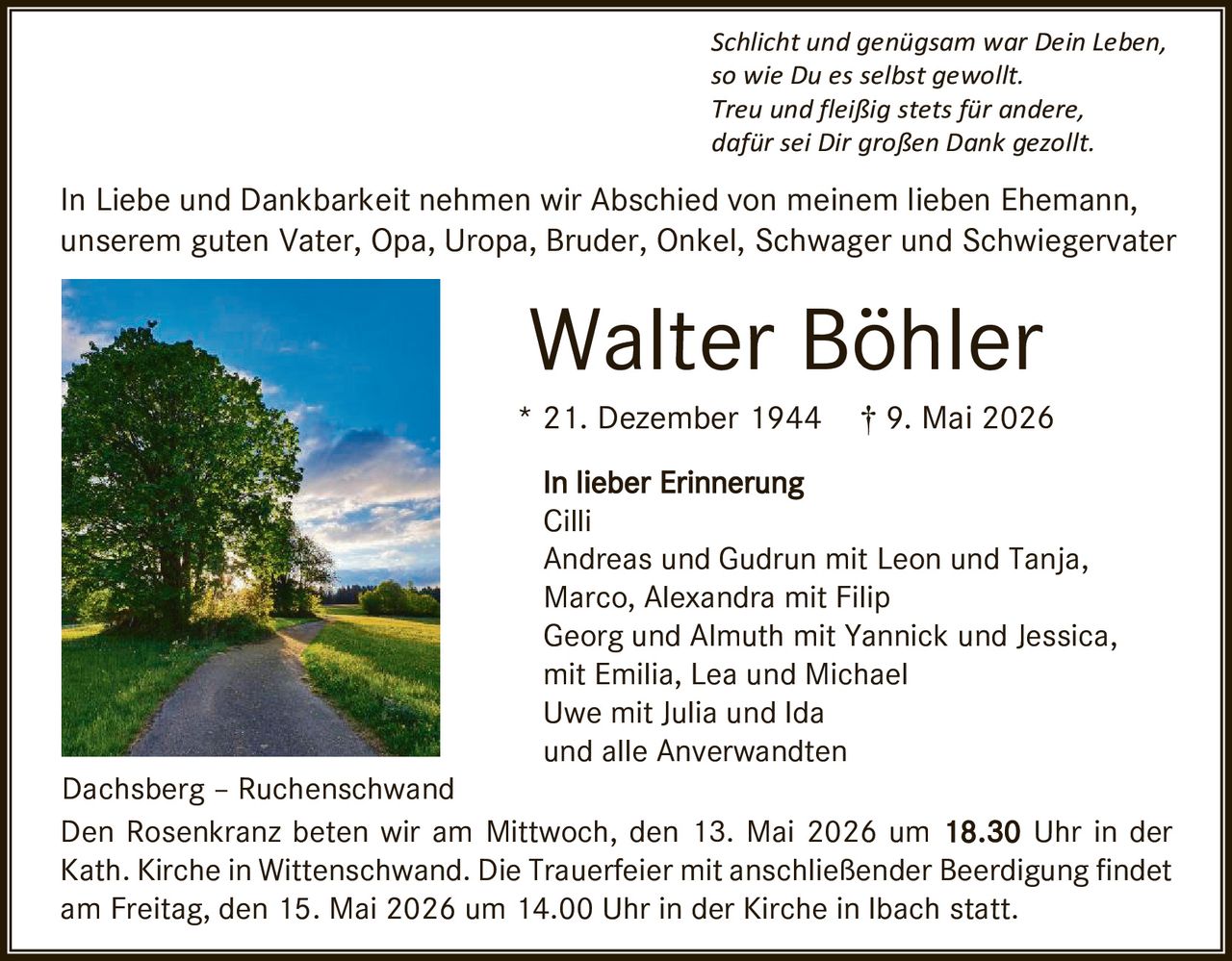 <p>Schlicht und genügsam war Dein Leben,<br>so wie Du es selbst gewollt.<br>Treu und fleißig stets für andere,<br>dafür sei Dir großen Dank gezollt.</p><p>In Liebe und Dankbarkeit nehmen wir Abschied von meinem lieben Ehemann,<br>unserem guten Vater, Opa, Uropa, Bruder, Onkel, Schwager und Schwiegervater</p><p><strong>Walter Böhler</strong><br>* 21. Dezember 1944 † 9. Mai 2026</p><p><strong>In lieber Erinnerung</strong><br>Cilli<br>Andreas und Gudrun mit Leon und Tanja,<br>Marco, Alexandra mit Filip<br>Georg und Almuth mit Yannick und Jessica,<br>mit Emilia, Lea und Michael<br>Uwe mit Julia und Ida<br>und alle Anverwandten</p><p>Dachsberg – Ruchenschwand<br>Den Rosenkranz beten wir am Mittwoch, den 13. Mai 2026 um <strong>18.30</strong> Uhr in der<br>Kath. Kirche in Wittenschwand. Die Trauerfeier mit anschließender Beerdigung findet<br>am Freitag, den 15. Mai 2026 um 14.00 Uhr in der Kirche in Ibach statt.</p>