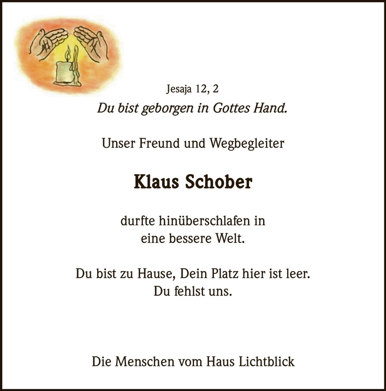<p>Jesaja 12, 2</p><p><i>Du bist geborgen in Gottes Hand.</i></p><p>Unser Freund und Wegbegleiter <strong>Klaus Schober</strong> durfte hinüberschlafen in eine bessere Welt.</p><p>Du bist zu Hause, Dein Platz hier ist leer.<br>Du fehlst uns.</p><p>Die Menschen vom Haus Lichtblick</p>