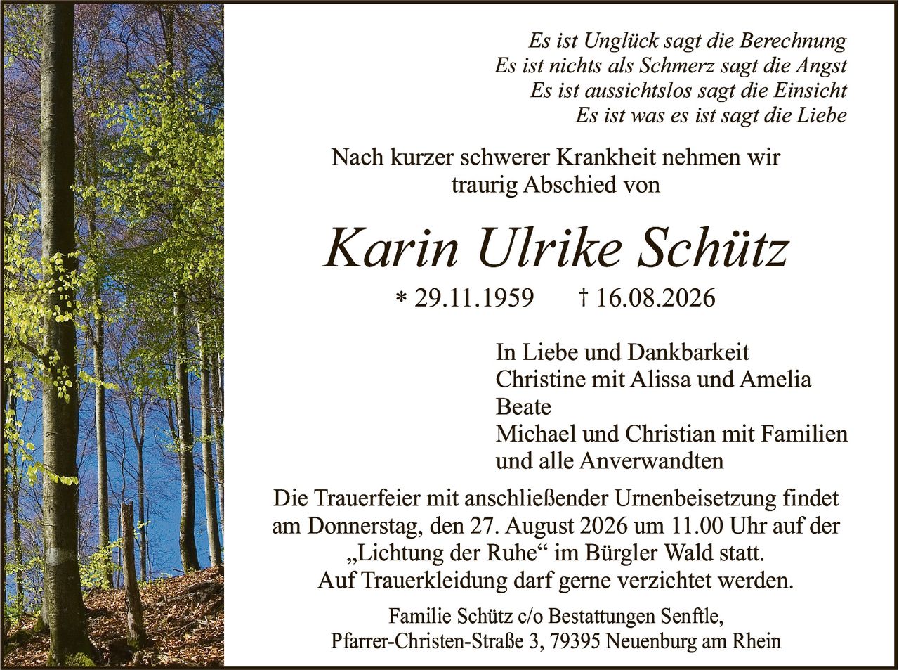 <p><i>Es ist Unglück sagt die Berechnung<br>Es ist nichts als Schmerz sagt die Angst<br>Es ist aussichtslos sagt die Einsicht<br>Es ist was es ist sagt die Liebe</i></p><p>Nach kurzer schwerer Krankheit nehmen wir traurig Abschied von</p><p><strong>Karin Ulrike Schütz</strong><br>* 29.11.1959   † 16.08.2026</p><p>In Liebe und Dankbarkeit<br>Christine mit Alissa und Amelia<br>Beate<br>Michael und Christian mit Familien<br>und alle Anverwandten</p><p>Die Trauerfeier mit anschließender Urnenbeisetzung findet am Donnerstag, den 27. August 2026 um 11.00 Uhr auf der „Lichtung der Ruhe" im Bürgler Wald statt.<br>Auf Trauerkleidung darf gerne verzichtet werden.</p><p>Familie Schütz c/o Bestattungen Senftle,<br>Pfarrer-Christen-Straße 3, 79395 Neuenburg am Rhein</p>