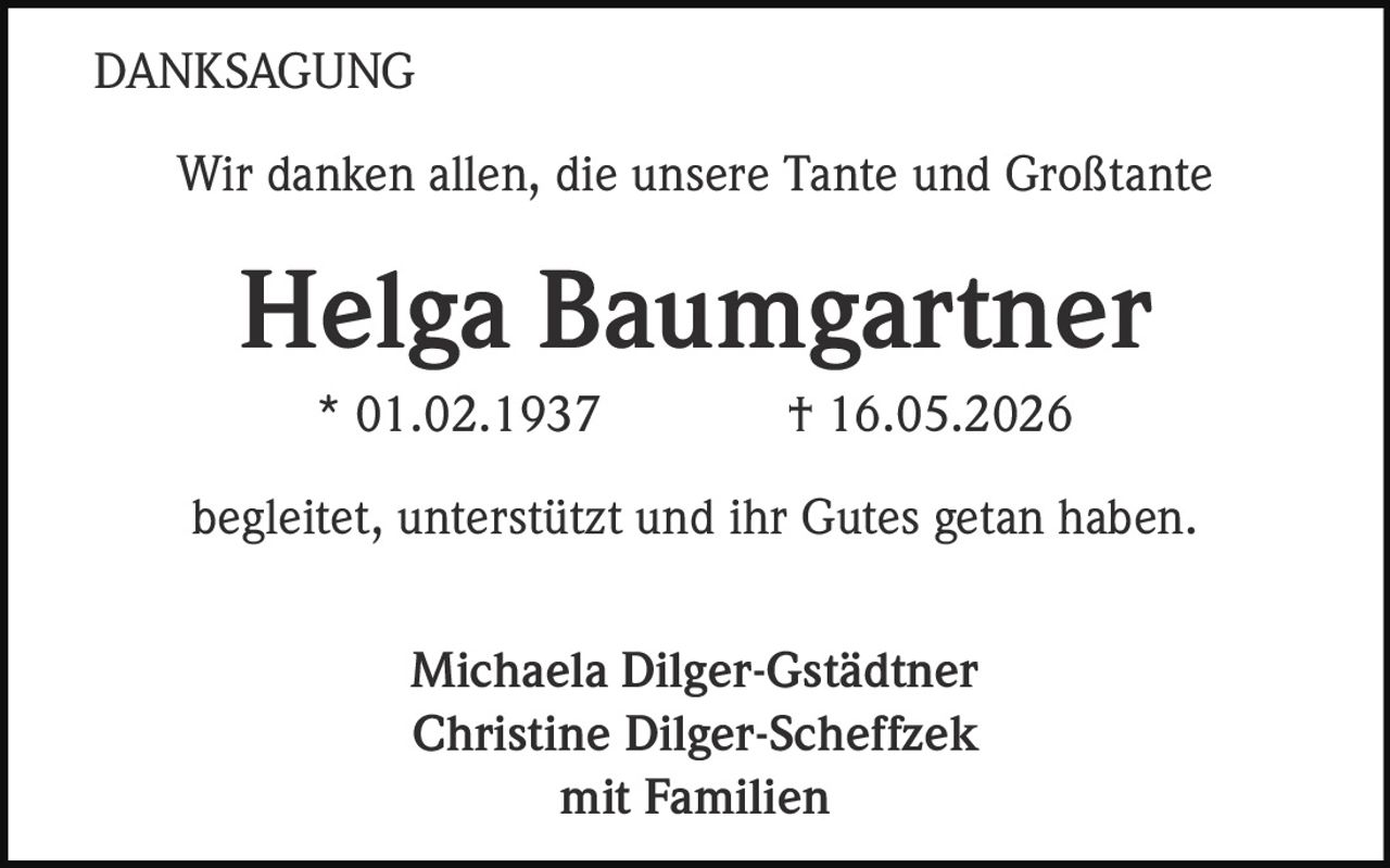 <strong>DANKSAGUNG</strong><br><br>Wir danken allen, die unsere Tante und Großtante<br><br><strong>Helga Baumgartner</strong><br>* 01.02.1937 † 16.05.2026<br><br>begleitet, unterstützt und ihr Gutes getan haben.<br><br>Michaela Dilger-Gstädtner<br>Christine Dilger-Scheffzek<br>mit Familien
