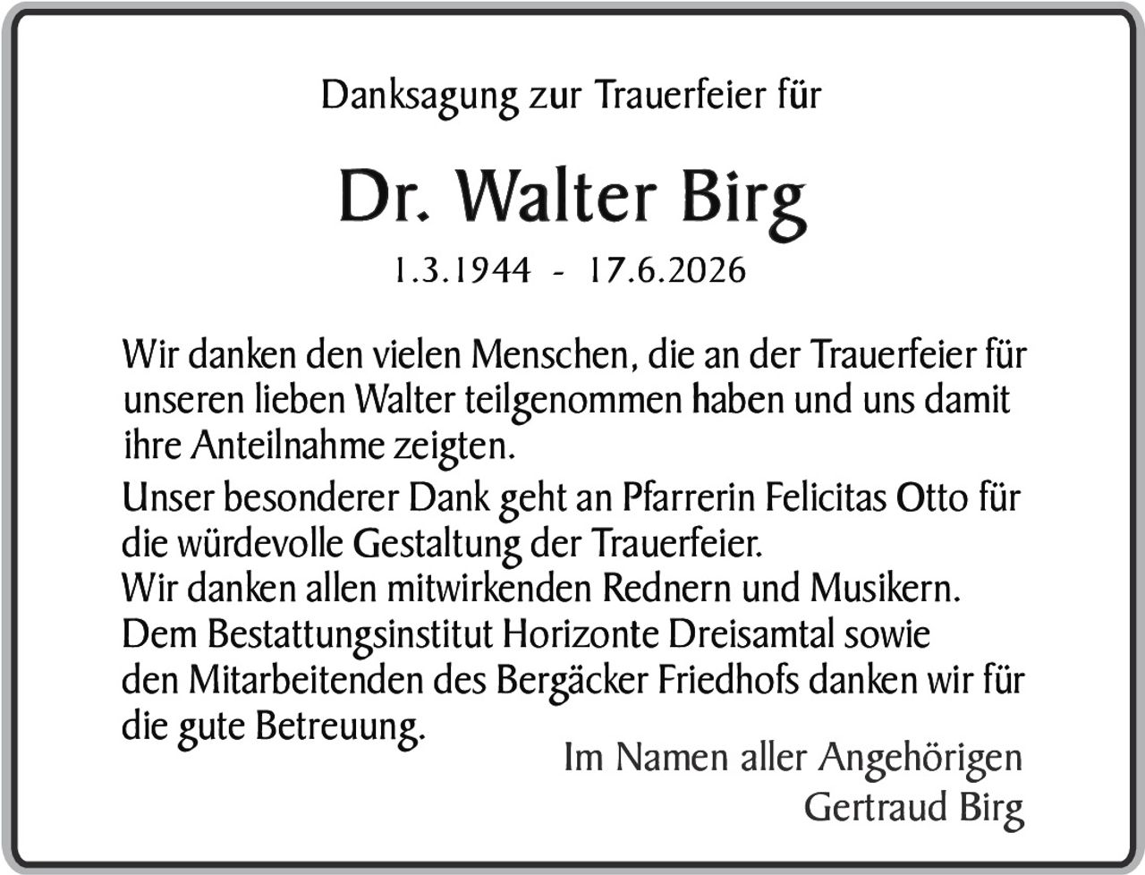 <p><strong>Danksagung zur Trauerfeier für</strong></p>

<p><strong>Dr. Walter Birg</strong><br>
1.3.1944 - 17.6.2026</p>

<p>Wir danken den vielen Menschen, die an der Trauerfeier für unseren lieben Walter teilgenommen haben und uns damit ihre Anteilnahme zeigten.</p>

<p>Unser besonderer Dank geht an Pfarrerin Felicitas Otto für die würdevolle Gestaltung der Trauerfeier.</p>

<p>Wir danken allen mitwirkenden Rednern und Musikern.</p>

<p>Dem Bestattungsinstitut Horizonte Dreisamtal sowie den Mitarbeitenden des Bergäcker Friedhofs danken wir für die gute Betreuung.</p>

<p>Im Namen aller Angehörigen<br>
Gertraud Birg</p>