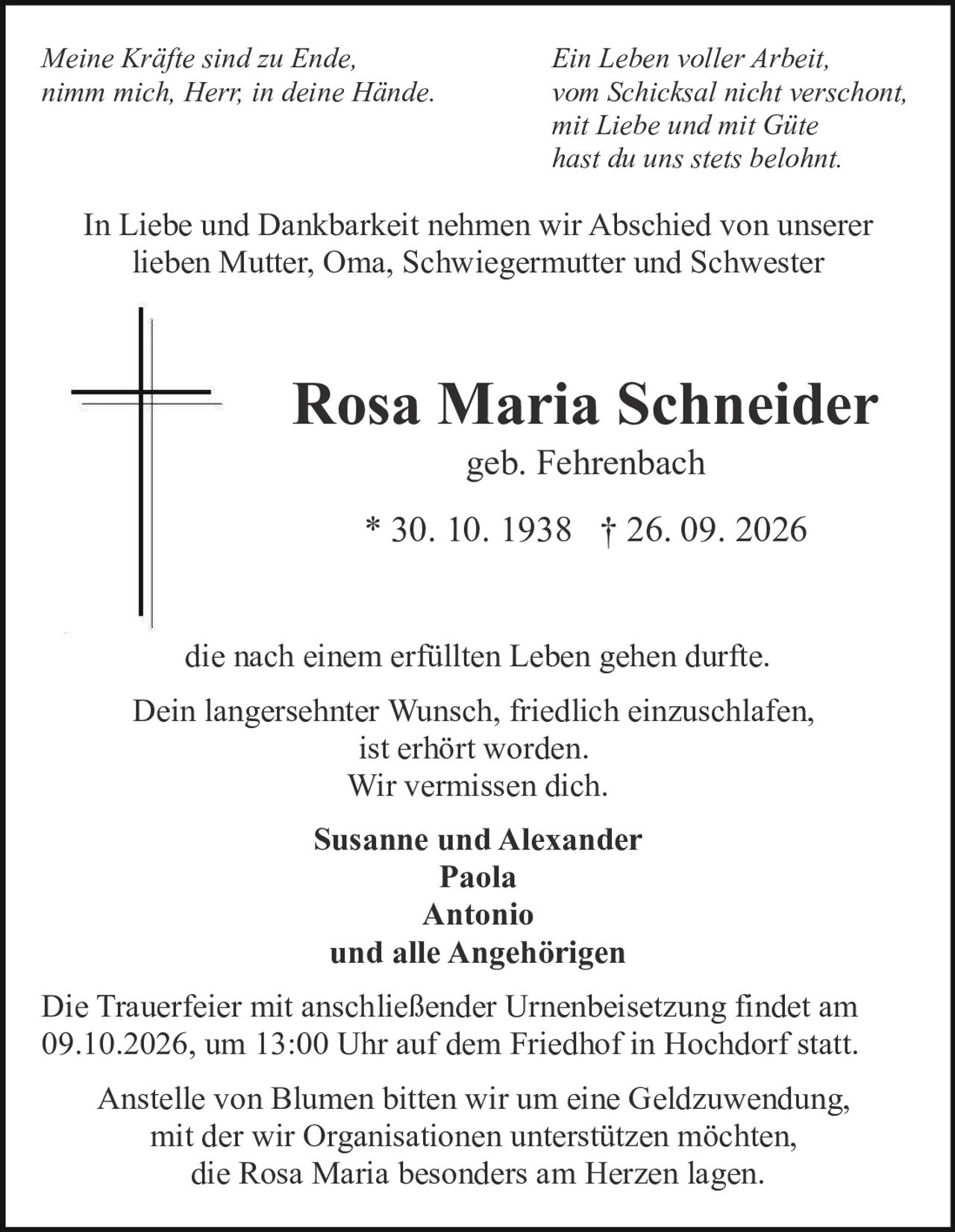 <p><i>Meine Kräfte sind zu Ende,<br>
nimm mich, Herr, in deine Hände.</i></p>

<p><i>Ein Leben voller Arbeit,<br>
vom Schicksal nicht verschont,<br>
mit Liebe und mit Güte<br>
hast du uns stets belohnt.</i></p>

<p>In Liebe und Dankbarkeit nehmen wir Abschied von unserer lieben Mutter, Oma, Schwiegermutter und Schwester</p>

<p><strong>Rosa Maria Schneider</strong><br>
geb. Fehrenbach<br>
* 30. 10. 1938 † 26. 09. 2026</p>

<p>die nach einem erfüllten Leben gehen durfte.</p>

<p>Dein langersehnter Wunsch, friedlich einzuschlafen,<br>
ist erhört worden.<br>
Wir vermissen dich.</p>

<p><strong>Susanne und Alexander</strong><br>
<strong>Paola</strong><br>
<strong>Antonio</strong><br>
<strong>und alle Angehörigen</strong></p>

<p>Die Trauerfeier mit anschließender Urnenbeisetzung findet am 09.10.2026, um 13:00 Uhr auf dem Friedhof in Hochdorf statt.</p>

<p>Anstelle von Blumen bitten wir um eine Geldzuwendung, mit der wir Organisationen unterstützen möchten, die Rosa Maria besonders am Herzen lagen.</p>