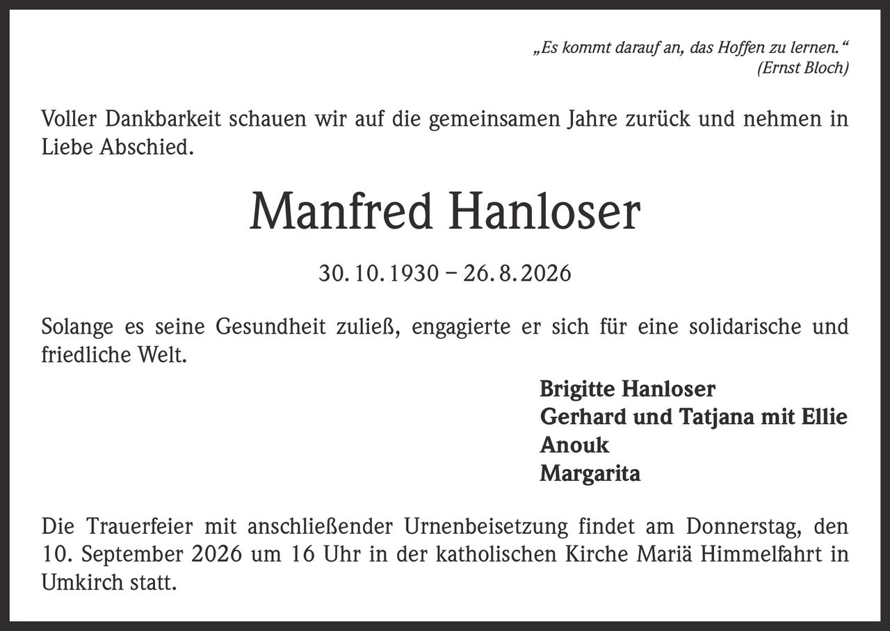 <p><i>„Es kommt darauf an, das Hoffen zu lernen."</i><br><i>(Ernst Bloch)</i></p><p>Voller Dankbarkeit schauen wir auf die gemeinsamen Jahre zurück und nehmen in Liebe Abschied.</p><p><strong>Manfred Hanloser</strong><br>30. 10. 1930 – 26. 8. 2026</p><p>Solange es seine Gesundheit zuließ, engagierte er sich für eine solidarische und friedliche Welt.</p><p><strong>Brigitte Hanloser</strong><br>Gerhard und Tatjana mit Ellie<br>Anouk<br>Margarita</p><p>Die Trauerfeier mit anschließender Urnenbeisetzung findet am Donnerstag, den 10. September 2026 um 16 Uhr in der katholischen Kirche Mariä Himmelfahrt in Umkirch statt.</p>