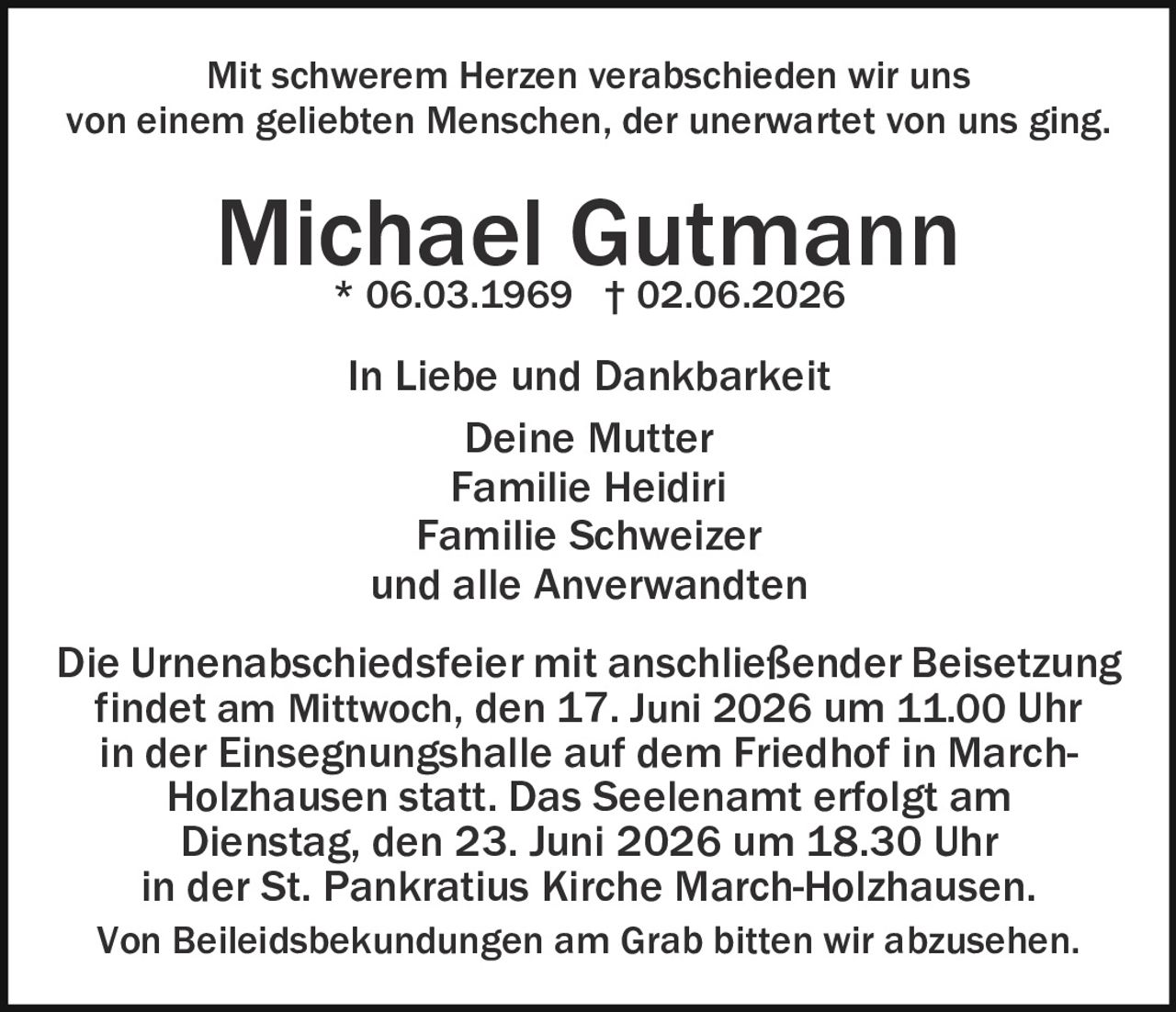<p>Mit schwerem Herzen verabschieden wir uns von einem geliebten Menschen, der unerwartet von uns ging.</p>

<p><strong>Michael Gutmann</strong><br>* 06.03.1969 † 02.06.2026</p>

<p>In Liebe und Dankbarkeit<br>Deine Mutter<br>Familie Heidiri<br>Familie Schweizer<br>und alle Anverwandten</p>

<p>Die Urnenabschiedsfeier mit anschließender Beisetzung findet am Mittwoch, den 17. Juni 2026 um 11.00 Uhr in der Einsegnungshalle auf dem Friedhof in March-Holzhausen statt. Das Seelenamt erfolgt am Dienstag, den 23. Juni 2026 um 18.30 Uhr in der St. Pankratius Kirche March-Holzhausen.</p>

<p>Von Beileidsbekundungen am Grab bitten wir abzusehen.</p>