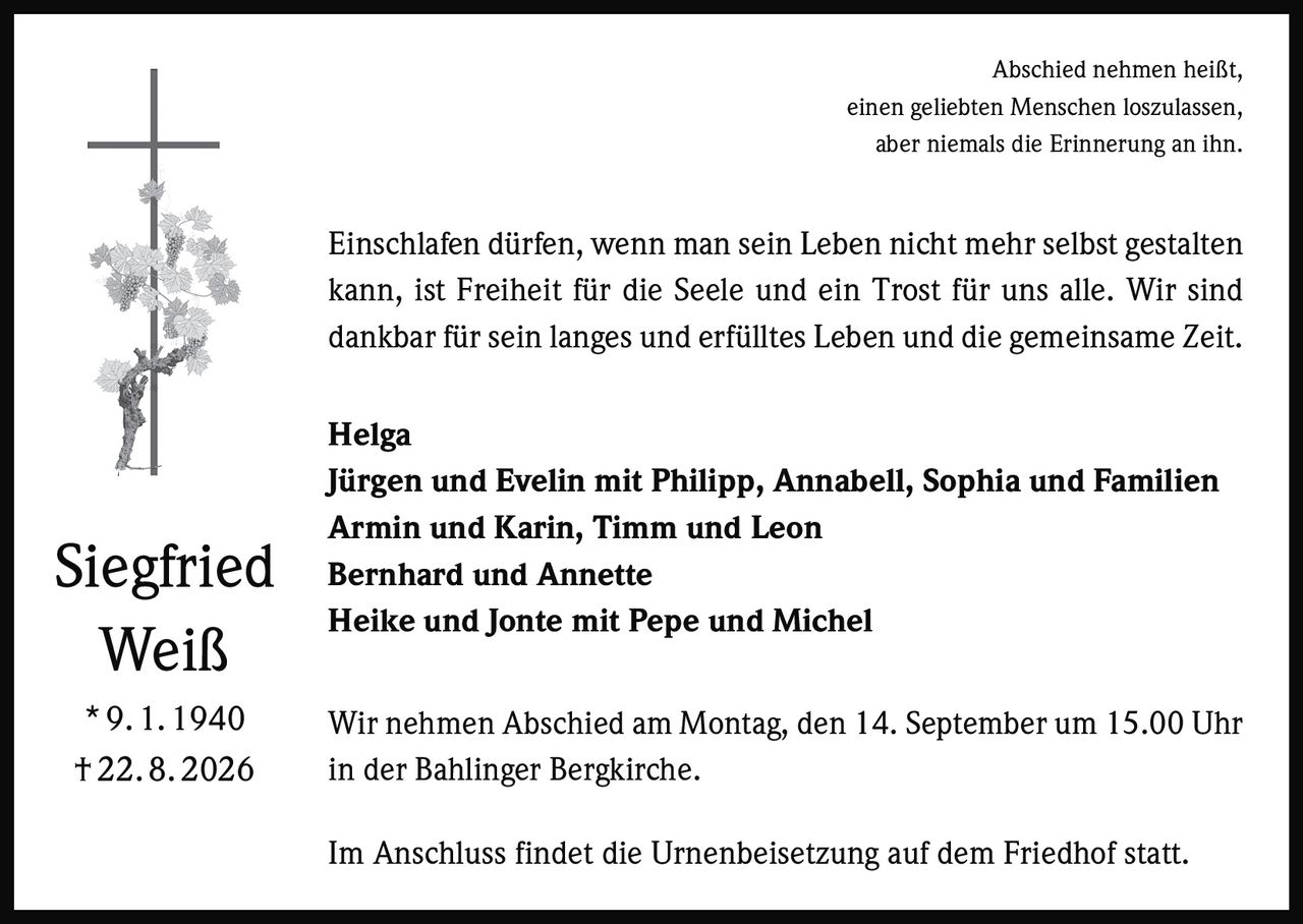 <p>Abschied nehmen heißt, einen geliebten Menschen loszulassen, aber niemals die Erinnerung an ihn.</p>

<p>Einschlafen dürfen, wenn man sein Leben nicht mehr selbst gestalten kann, ist Freiheit für die Seele und ein Trost für uns alle. Wir sind dankbar für sein langes und erfülltes Leben und die gemeinsame Zeit.</p>

<p><strong>Helga</strong><br>
<strong>Jürgen und Evelin mit Philipp, Annabell, Sophia und Familien</strong><br>
<strong>Armin und Karin, Timm und Leon</strong><br>
<strong>Bernhard und Annette</strong><br>
<strong>Heike und Jonte mit Pepe und Michel</strong></p>

<p>Wir nehmen Abschied am Montag, den 14. September um 15.00 Uhr in der Bahlinger Bergkirche.</p>

<p>Im Anschluss findet die Urnenbeisetzung auf dem Friedhof statt.</p>

<p><strong>Siegfried Weiß</strong><br>
* 9. 1. 1940<br>
† 22. 8. 2026</p>