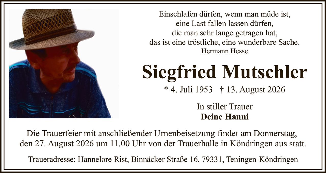 <p>Einschlafen dürfen, wenn man müde ist,<br>eine Last fallen lassen dürfen,<br>die man sehr lange getragen hat,<br>das ist eine tröstliche, eine wunderbare Sache.<br><i>Hermann Hesse</i></p><p><strong>Siegfried Mutschler</strong><br>* 4. Juli 1953 † 13. August 2026</p><p>In stiller Trauer<br><strong>Deine Hanni</strong></p><p>Die Trauerfeier mit anschließender Urnenbeisetzung findet am Donnerstag, den 27. August 2026 um 11.00 Uhr von der Trauerhalle in Köndringen aus statt.</p><p>Traueradresse: Hannelore Rist, Binnäcker Straße 16, 79331, Teningen-Köndringen</p>