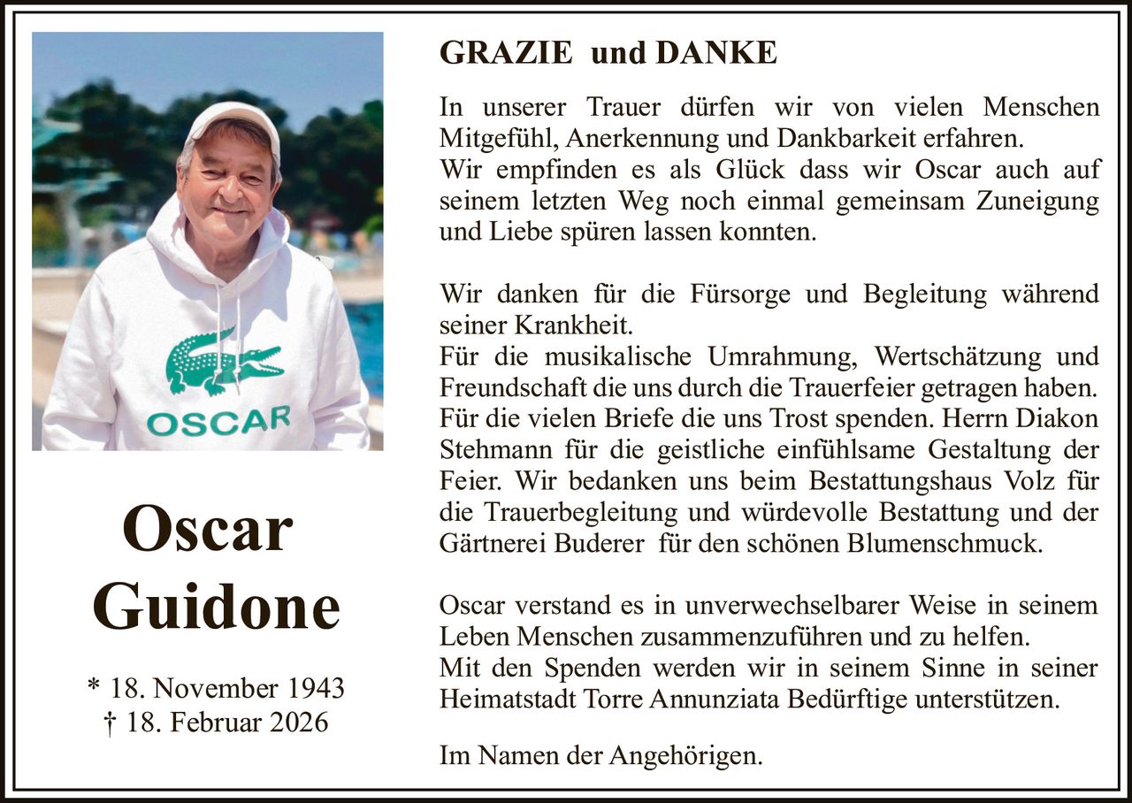GRAZIE und DANKE
In unserer Trauer dürfen wir von vielen Menschen
Mitgefühl, Anerkennung und Dankbarkeit erfahren.
Wir empfinden es als Glück dass wir Oscar auch auf
seinem letzten Weg noch einmal gemeinsam Zuneigung
und Liebe spüren lassen konnten.

Oscar
Guidone
* 18. November 1943
† 18. Februar 2026

Wir danken für die Fürsorge und Begleitung während
seiner Krankheit.
Für die musikalische Umrahmung, Wertschätzung und
Freundschaft die uns durch die Trauerfeier getragen haben.
Für die vielen Briefe die uns Trost spenden. Herrn Diakon
Stehmann für die geistliche einfühlsame Gestaltung der
Feier. Wir bedanken uns beim Bestattungshaus Volz für
die Trauerbegleitung und würdevolle Bestattung und der
Gärtnerei Buderer für den schönen Blumenschmuck.
Oscar verstand es in unverwechselbarer Weise in seinem
Leben Menschen zusammenzuführen und zu helfen.
Mit den Spenden werden wir in seinem Sinne in seiner
Heimatstadt Torre Annunziata Bedürftige unterstützen.
Im Namen der Angehörigen.