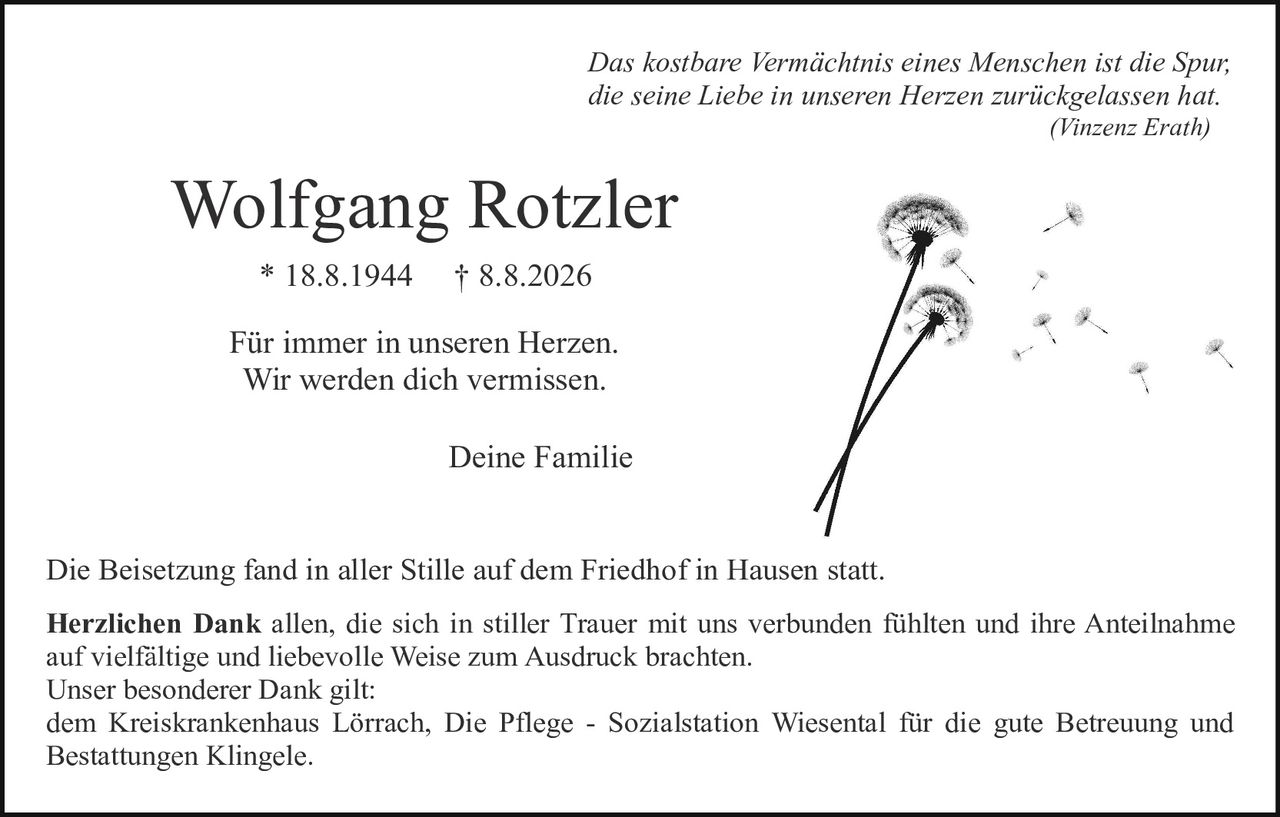 <p><i>Das kostbare Vermächtnis eines Menschen ist die Spur, die seine Liebe in unseren Herzen zurückgelassen hat.<br/>(Vinzenz Erath)</i></p><p><strong>Wolfgang Rotzler</strong><br/>* 18.8.1944     † 8.8.2026</p><p>Für immer in unseren Herzen.<br/>Wir werden dich vermissen.</p><p>Deine Familie</p><p>Die Beisetzung fand in aller Stille auf dem Friedhof in Hausen statt.</p><p><strong>Herzlichen Dank</strong> allen, die sich in stiller Trauer mit uns verbunden fühlten und ihre Anteilnahme auf vielfältige und liebevolle Weise zum Ausdruck brachten.<br/>Unser besonderer Dank gilt:<br/>dem Kreiskrankenhaus Lörrach, Die Pflege - Sozialstation Wiesental für die gute Betreuung und Bestattungen Klingele.</p>