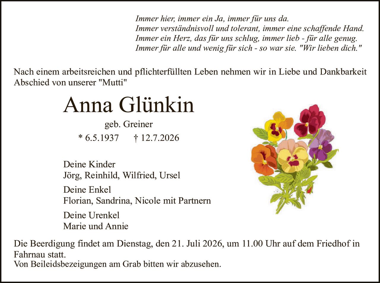 <p><i>Immer hier, immer ein Ja, immer für uns da.</i><br><i>Immer verständnisvoll und tolerant, immer eine schaffende Hand.</i><br><i>Immer ein Herz, das für uns schlug, immer lieb - für alle genug.</i><br><i>Immer für alle und wenig für sich - so war sie. "Wir lieben dich."</i></p><p>Nach einem arbeitsreichen und pflichterfüllten Leben nehmen wir in Liebe und Dankbarkeit Abschied von unserer "Mutti"</p><p><strong>Anna Glünkin</strong><br>geb. Greiner<br>* 6.5.1937    † 12.7.2026</p><p><strong>Deine Kinder</strong><br>Jörg, Reinhild, Wilfried, Ursel</p><p><strong>Deine Enkel</strong><br>Florian, Sandrina, Nicole mit Partnern</p><p><strong>Deine Urenkel</strong><br>Marie und Annie</p><p>Die Beerdigung findet am Dienstag, den 21. Juli 2026, um 11.00 Uhr auf dem Friedhof in Fahrnau statt.<br>Von Beileidsbezeignungen am Grab bitten wir abzusehen.</p>