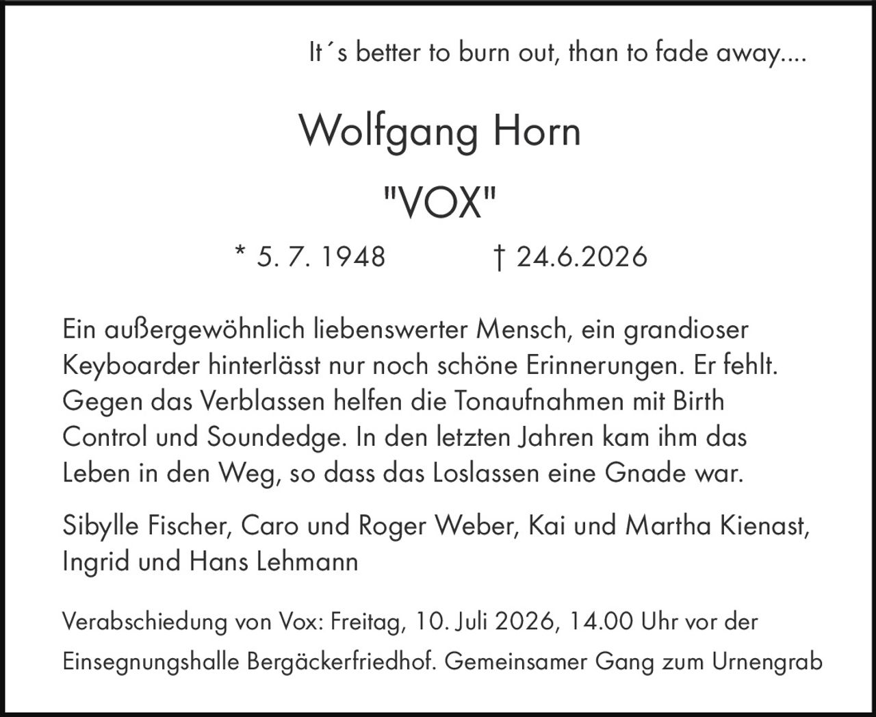 <p>It´s better to burn out, than to fade away....</p><p>Ein außergewöhnlich liebenswerte Mensch, ein grandioser Keyboarder hinterlässt nur noch schöne Erinnerungen. Er fehlt. Gegen das Verblassen helfen die Tonaufnahmen mit Birth Control und Soundedge. In den letzten Jahren kam ihm das Leben in den Weg, so dass das Loslassen eine Gnade war.</p><p>Sibylle Fischer, Caro und Roger Weber, Kai und Martha Kienast, Ingrid und Hans Lehmann</p><p>Verabschiedung von Vox: Freitag, 10. Juli 2026, 14.00 Uhr vor der Einsegnungshalle Bergäckerfriedhof. Gemeinsamer Gang zum Urnengrab</p>