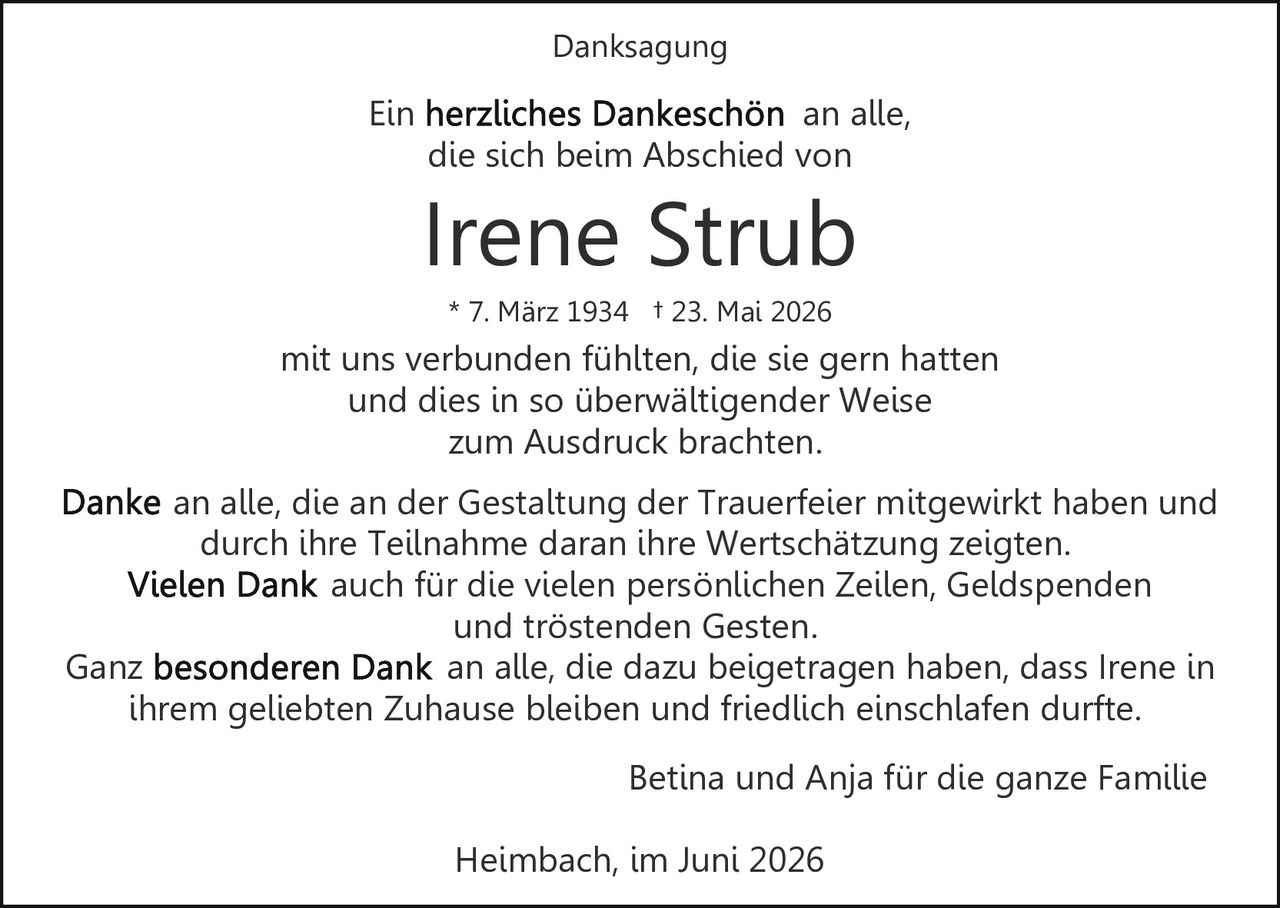 <p>Ein <strong>herzliches Dankeschön</strong> an alle, die sich beim Abschied von</p><p><strong>Irene Strub</strong><br>* 7. März 1934 † 23. Mai 2026</p><p>mit uns verbunden fühlten, die sie gern hatten und dies in so überwältigender Weise zum Ausdruck brachten.</p><p>Danke an alle, die an der Gestaltung der Trauerfeier mitgewirkt haben und durch ihre Teilnahme daran ihre Wertschätzung zeigten.<br><strong>Vielen Dank</strong> auch für die vielen persönlichen Zeilen, Geldspenden und tröstenden Gesten.</p><p>Ganz <strong>besonderen Dank</strong> an alle, die dazu beigetragen haben, dass Irene in ihrem geliebten Zuhause bleiben und friedlich einschlafen durfte.</p><p>Betina und Anja für die ganze Familie</p><p>Heimbach, im Juni 2026</p>
