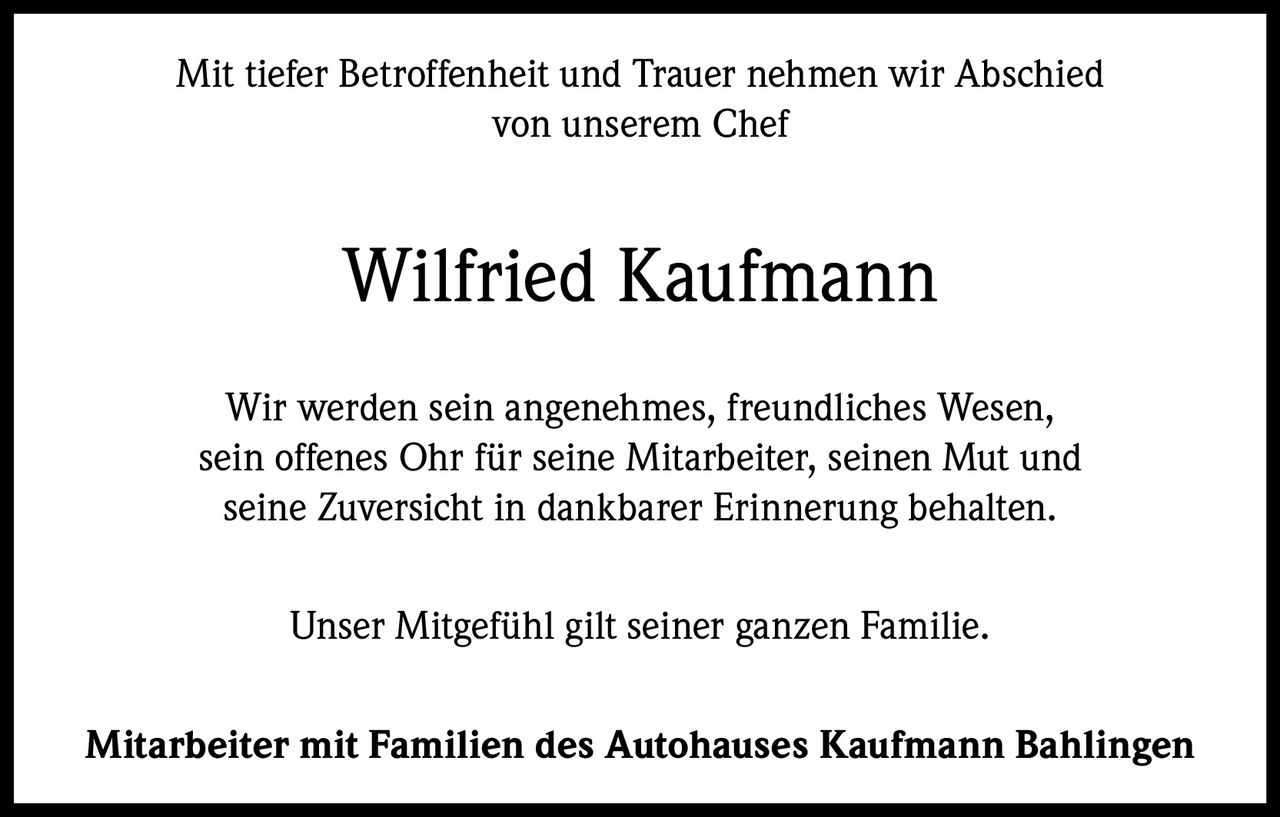 <p>Mit tiefer Betroffenheit und Trauer nehmen wir Abschied von unserem Chef</p>

<p><strong>Wilfried Kaufmann</strong></p>

<p>Wir werden sein angenehmes, freundliches Wesen, sein offenes Ohr für seine Mitarbeiter, seinen Mut und seine Zuversicht in dankbarer Erinnerung behalten.</p>

<p>Unser Mitgefühl gilt seiner ganzen Familie.</p>

<p>Mitarbeiter mit Familien des Autohauses Kaufmann Bahlingen</p>