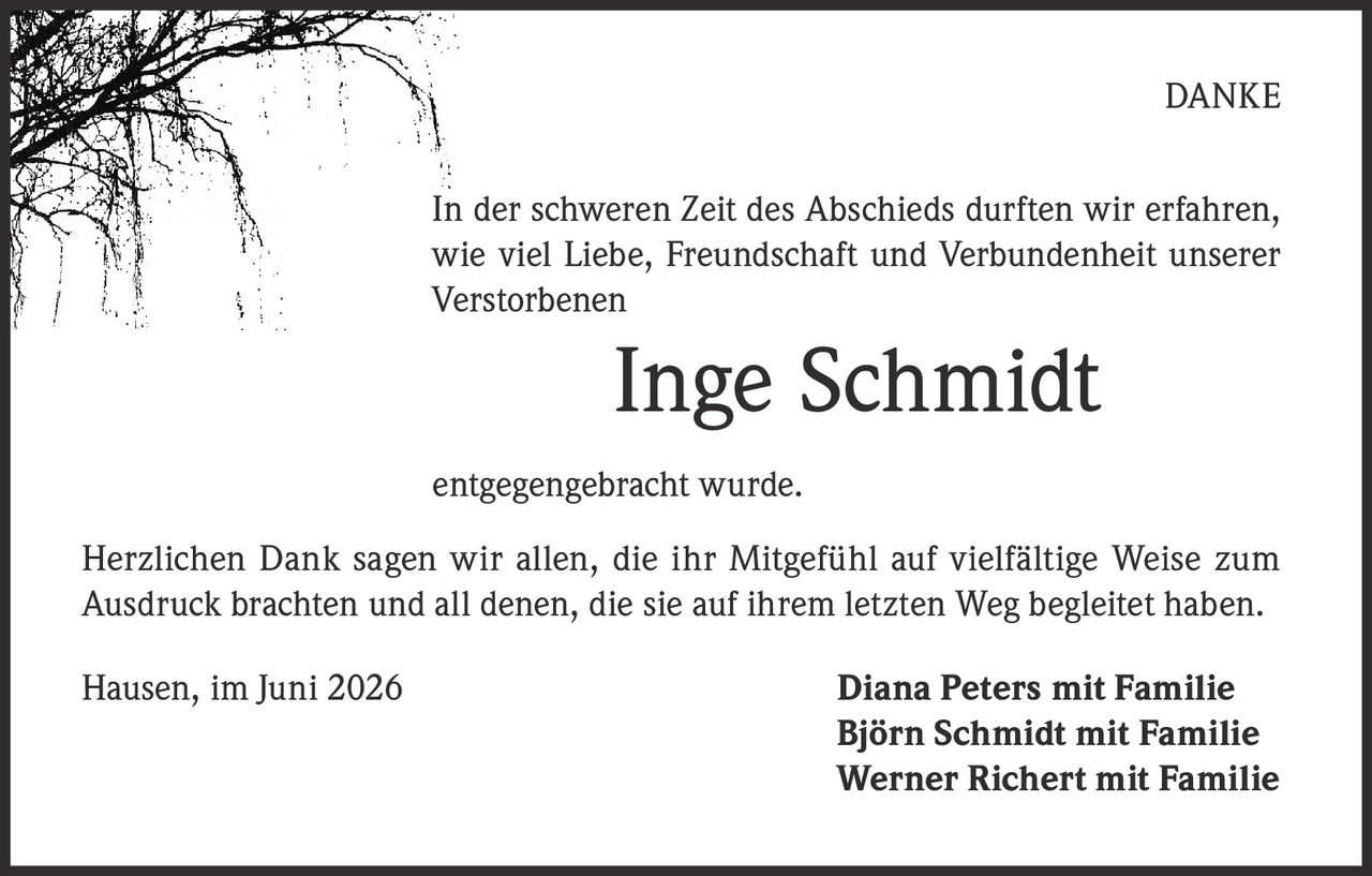 <p><strong>DANKE</strong></p><p>In der schweren Zeit des Abschieds durften wir erfahren, wie viel Liebe, Freundschaft und Verbundenheit unserer Verstorbenen</p><p><strong>Inge Schmidt</strong></p><p>entgegengebracht wurde.</p><p>Herzlichen Dank sagen wir allen, die ihr Mitgefühl auf vielfältige Weise zum Ausdruck brachten und all denen, die sie auf ihrem letzten Weg begleitet haben.</p><p>Hausen, im Juni 2026 <strong>Diana Peters mit Familie<br>Björn Schmidt mit Familie<br>Werner Richert mit Familie</strong></p>