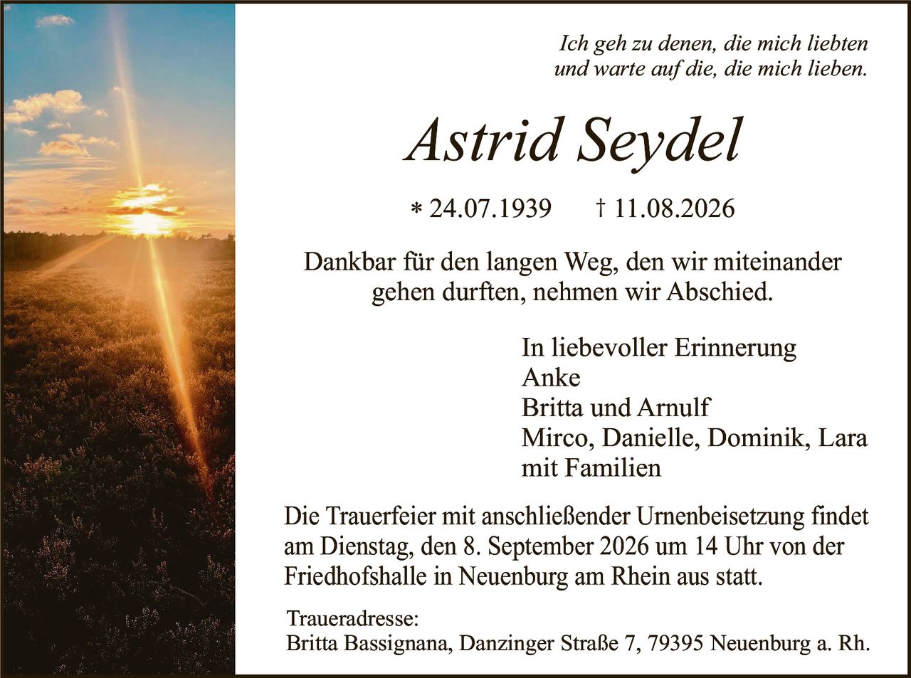 <p><i>Ich geh zu denen, die mich liebten und warte auf die, die mich lieben.</i></p>

<p><strong>Astrid Seydel</strong></p>

<p>* 24.07.1939     † 11.08.2026</p>

<p>Dankbar für den langen Weg, den wir miteinander gehen durften, nehmen wir Abschied.</p>

<p><strong>In liebevoller Erinnerung</strong><br>
Anke<br>
Britta und Arnulf<br>
Mirco, Danielle, Dominik, Lara<br>
mit Familien</p>

<p>Die Trauerfeier mit anschließender Urnenbeisetzung findet am Dienstag, den 8. September 2026 um 14 Uhr von der Friedhofshalle in Neuenburg am Rhein aus statt.</p>

<p><strong>Traueradresse:</strong><br>
Britta Bassignana, Danzinger Straße 7, 79395 Neuenburg a. Rh.</p>