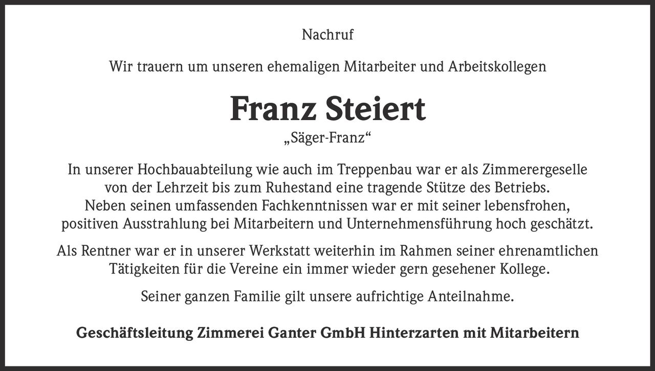 <p><strong>Nachruf</strong></p>

<p>Wir trauern um unseren ehemaligen Mitarbeiter und Arbeitskollegen</p>

<p><strong>Franz Steiert<br>„Säger-Franz"</strong></p>

<p>In unserer Hochbauabteilung wie auch im Treppenbau war er als Zimmerergeselle von der Lehrzeit bis zum Ruhestand eine tragende Stütze des Betriebs. Neben seinen umfassenden Fachkenntnissen war er mit seiner lebensfrohen, positiven Ausstrahlung bei Mitarbeitern und Unternehmensführung hoch geschätzt.</p>

<p>Als Rentner war er in unserer Werkstatt weiterhin im Rahmen seiner ehrenamtlichen Tätigkeiten für die Vereine ein immer wieder gern gesehener Kollege.</p>

<p>Seiner ganzen Familie gilt unsere aufrichtige Anteilnahme.</p>

<p><strong>Geschäftsleitung Zimmerei Ganter GmbH Hinterzarten mit Mitarbeitern</strong></p>