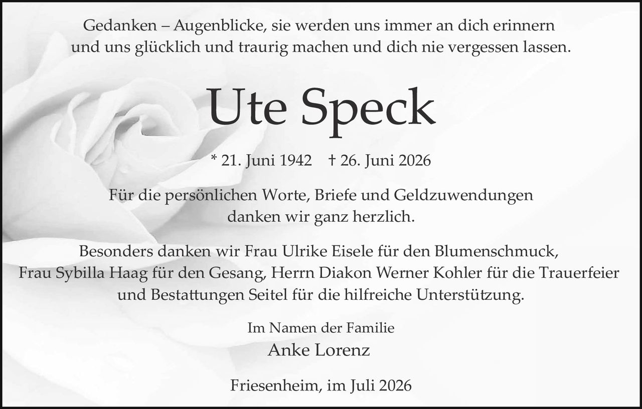 <p>Gedanken – Augenblicke, sie werden uns immer an dich erinnern und uns glücklich und traurig machen und dich nie vergessen lassen.</p>

<p><strong>Ute Speck</strong></p>

<p>* 21. Juni 1942   † 26. Juni 2026</p>

<p>Für die persönlichen Worte, Briefe und Geldzuwendungen danken wir ganz herzlich.</p>

<p>Besonders danken wir Frau Ulrike Eisele für den Blumenschmuck, Frau Sybilla Haag für den Gesang, Herrn Diakon Werner Kohler für die Trauerfeier und Bestattungen Seitel für die hilfreiche Unterstützung.</p>

<p>Im Namen der Familie<br>
Anke Lorenz</p>

<p>Friesenheim, im Juli 2026</p>