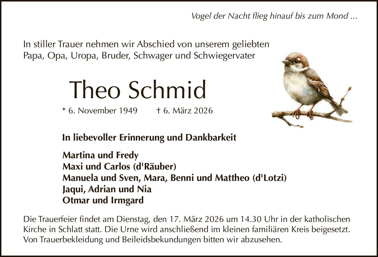 Vogel der Nacht flieg hinauf bis zum Mond ...

In stiller Trauer nehmen wir Abschied von unserem geliebten
Papa, Opa, Uropa, Bruder, Schwager und Schwiegervater

Theo Schmid
* 6. November 1949

† 6. März 2026

In liebevoller Erinnerung und Dankbarkeit
Martina und Fredy
Maxi und Carlos (d'Räuber)
Manuela und Sven, Mara, Benni und Mattheo (d'Lotzi)
Jaqui, Adrian und Nia
Otmar und Irmgard
Die Trauerfeier findet am Dienstag, den 17. März 2026 um 14.30 Uhr in der katholischen
Kirche in Schlatt statt. Die Urne wird anschließend im kleinen familiären Kreis beigesetzt.
Von Trauerbekleidung und Beileidsbekundungen bitten wir abzusehen.