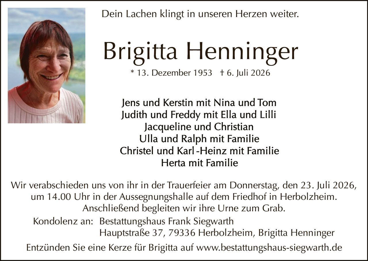 <p><strong>Dein Lachen klingt in unseren Herzen weiter.</strong></p>

<p><strong>Brigitta Henninger</strong><br>
* 13. Dezember 1953 † 6. Juli 2026</p>

<p>Jens und Kerstin mit Nina und Tom<br>
Judith und Freddy mit Ella und Lilli<br>
Jacqueline und Christian<br>
Ulla und Ralph mit Familie<br>
Christel und Karl-Heinz mit Familie<br>
Herfa mit Familie</p>

<p>Wir verabschieden uns von ihr in der Trauerfeier am Donnerstag, den 23. Juli 2026, um 14.00 Uhr in der Aussegnungshalle auf dem Friedhof in Herbolzheim. Anschließend begleiten wir ihre Urne zum Grab.</p>

<p>Kondolenz an: Bestattungshaus Frank Siegwarth<br>
Hauptstraße 37, 79336 Herbolzheim, Brigitta Henninger</p>

<p>Entzünden Sie eine Kerze für Brigitta auf www.bestattungshaus-siegwarth.de</p>