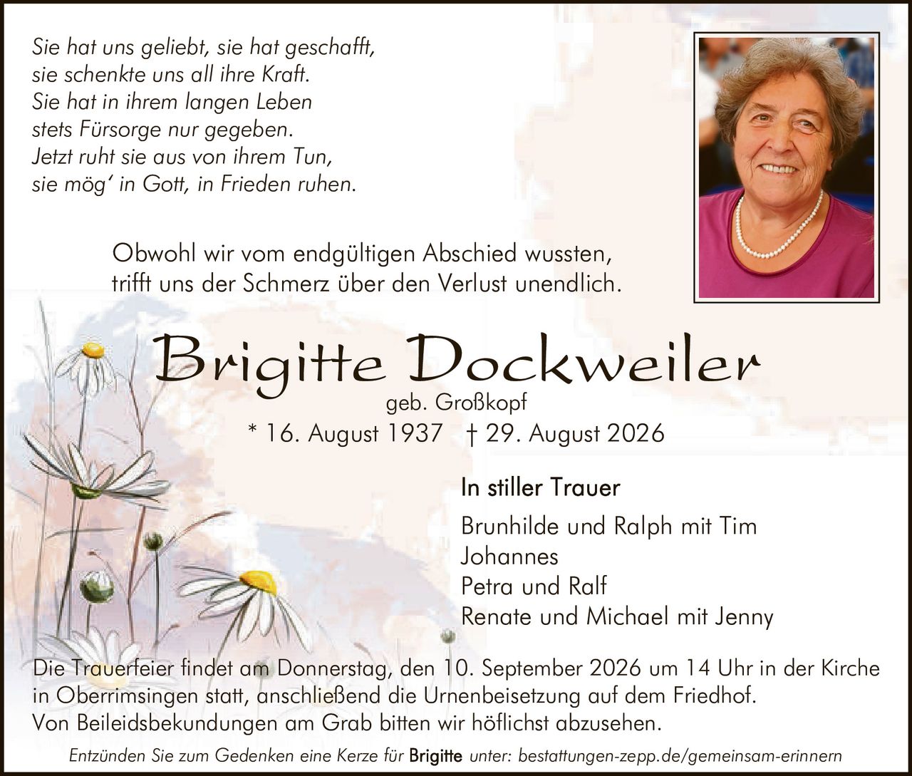 <p><i>Sie hat uns geliebt, sie hat geschafft,
sie schenkte uns all ihre Kraft.
Sie hat in ihrem langen Leben
stets Fürsorge nur gegeben.
Jetzt ruht sie aus von ihrem Tun,
sie mög' in Gott, in Frieden ruhen.</i></p>

<p><strong>Brigitte Dockweiler</strong><br>
geb. Großkopf<br>
* 16. August 1937 † 29. August 2026</p>

<p>Obwohl wir vom endgültigen Abschied wussten,
trifft uns der Schmerz über den Verlust unendlich</p>

<p><strong>In stiller Trauer</strong><br>
Brunhilde und Ralph mit Tim<br>
Johannes<br>
Petra und Ralf<br>
Renate und Michael mit Jenny</p>

<p>Die Trauerfeier findet am Donnerstag, den 10. September 2026 um 14 Uhr in der Kirche 
in Oberrimsingen statt, anschließend die Urnenbeisetzung auf dem Friedhof.
Von Beileidsbekundungen am Grab bitten wir höflichst abzusehen.</p>

<p>Entzünden Sie zum Gedenken eine Kerze für unter: bestattungen-zepp.de/gemeinsam-erinnern</p>