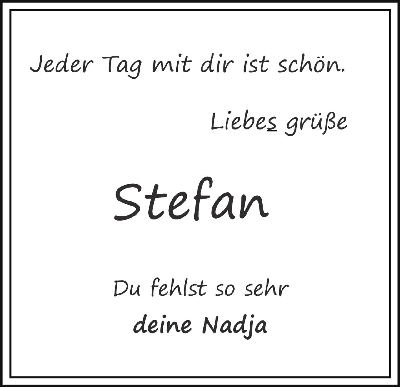 <p>Jeder Tag mit dir ist schön.</p>
<p>Liebes grüße</p>
<p>Stefan</p>
<p>Du fehlst so sehr deine Nadja</p>