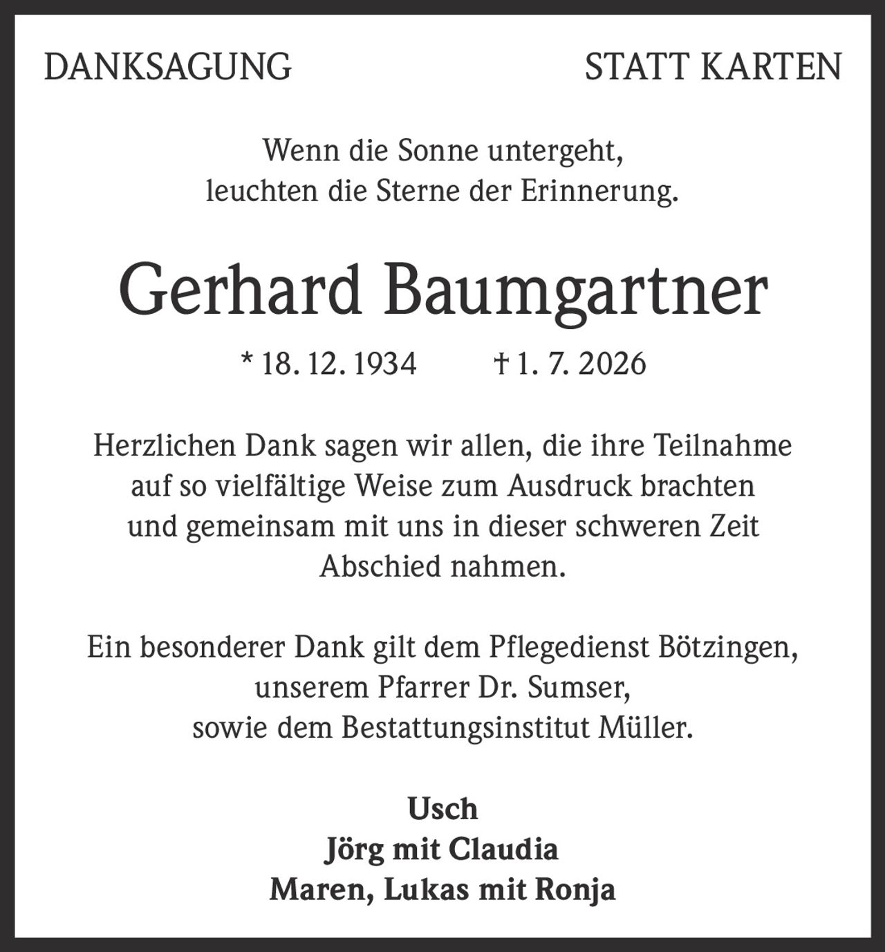 <p><strong>DANKSAGUNG STATT KARTEN</strong></p>
<p>Wenn die Sonne untergeht,<br>leuchten die Sterne der Erinnerung.</p>
<p><strong>Gerhard Baumgartner</strong><br>* 18. 12. 1934   † 1. 7. 2026</p>
<p>Herzlichen Dank sagen wir allen, die ihre Teilnahme auf so vielfältige Weise zum Ausdruck brachten und gemeinsam mit uns in dieser schweren Zeit Abschied nahmen.</p>
<p>Ein besonderer Dank gilt dem Pflegedienst Bötzingen, unserem Pfarrer Dr. Sumser, sowie dem Bestattungsinstitut Müller.</p>
<p><strong>Usch</strong><br><strong>Jörg mit Claudia</strong><br><strong>Maren, Lukas mit Ronja</strong></p>