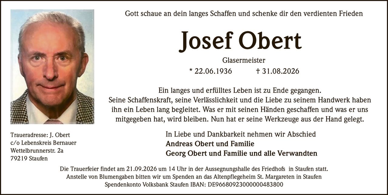 <p>Gott schaue an dein langes Schaffen und schenke dir den verdienten Frieden</p>

<p>Josef Obert<br>Glasermeister<br>* 22.06.1936 † 31.08.2026</p>

<p>Ein langes und erfülltes Leben ist zu Ende gegangen. Seine Schaffenskraft, seine Verlässlichkeit und die Liebe zu seinem Handwerk haben ihn ein Leben lang begleitet. Was er mit seinen Händen geschaffen und was er uns mitgegeben hat, wird bleiben. Nun hat er seine Werkzeuge aus der Hand gelegt.</p>

<p>In Liebe und Dankbarkeit nehmen wir Abschied<br><strong>Andreas Obert und Familie</strong><br><strong>Georg Obert und Familie und alle Verwandten</strong></p>

<p>Die Trauerfeier findet am 21.09.2026 um 14 Uhr in der Aussegnungshalle des Friedhofs in Staufen statt. Anstelle von Blumengaben bitten wir um Spenden an das Altenpflegeheim St. Margareten in Staufen</p>

<p>Spendenkonto Volksbank Staufen IBAN: DE96680923000000483800</p>

<p>Traueradresse: J. Obert<br>c/o Lebenskreis Bernauer<br>Wettelbrunnerstr. 2a<br>79219 Staufen</p>