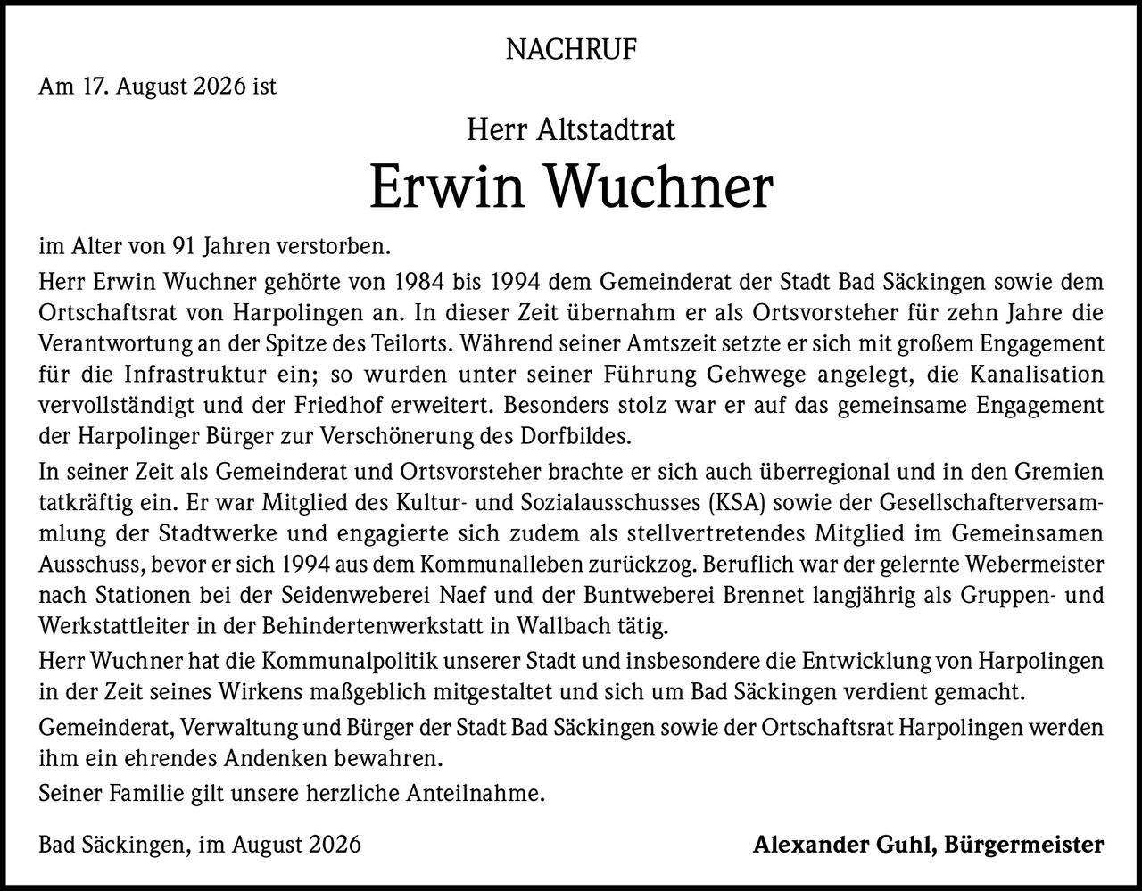 <p><strong>NACHRUF</strong></p>

<p>Am 17. August 2026 ist Herr Altstadtrat Erwin Wuchner im Alter von 91 Jahren verstorben.</p>

<p>Herr Erwin Wuchner gehörte von 1984 bis 1994 dem Gemeinderat der Stadt Bad Säckingen sowie dem Ortschaftsrat von Harpolingen an. In dieser Zeit übernahm er als Ortsvorsteher für zehn Jahre die Verantwortung an der Spitze des Teilorts. Während seiner Amtszeit setzte er sich mit großem Engagement für die Infrastruktur ein; so wurden unter seiner Führung Gehwege angelegt, die Kanalisation vervollständigt und der Friedhof erweitert. Besonders stolz war er auf das gemeinsame Engagement der Harpolinger Bürger zur Verschönerung des Dorfbildes.</p>

<p>In seiner Zeit als Gemeinderat und Ortsvorsteher brachte er sich auch überregional und in den Gremien tatkräftig ein. Er war Mitglied des Kultur- und Sozialausschusses (KSA) sowie der Gesellschafterversammlung der Stadtwerke und engagierte sich zudem als stellvertretendes Mitglied im Gemeinsamen Ausschuss, bevor er sich 1994 aus dem Kommunalleben zurückzog. Beruflich war der gelernte Webermeister nach Stationen bei der Seidenweberei Naef und der Buntweberei Brennet langjährig als Gruppen- und Werkstattleiter in der Behindertenwerkstatt in Wallbach tätig.</p>

<p>Herr Wuchner hat die Kommunalpolitik unserer Stadt und insbesondere die Entwicklung von Harpolingen in der Zeit seines Wirkens maßgeblich mitgestaltet und sich um Bad Säckingen verdient gemacht.</p>

<p>Gemeinderat, Verwaltung und Bürger der Stadt Bad Säckingen sowie der Ortschaftsrat Harpolingen werden ihm ein ehrendes Andenken bewahren.</p>

<p>Seiner Familie gilt unsere herzliche Anteilnahme.</p>

<p>Bad Säckingen, im August 2026<br><strong>Alexander Guhl, Bürgermeister</strong></p>