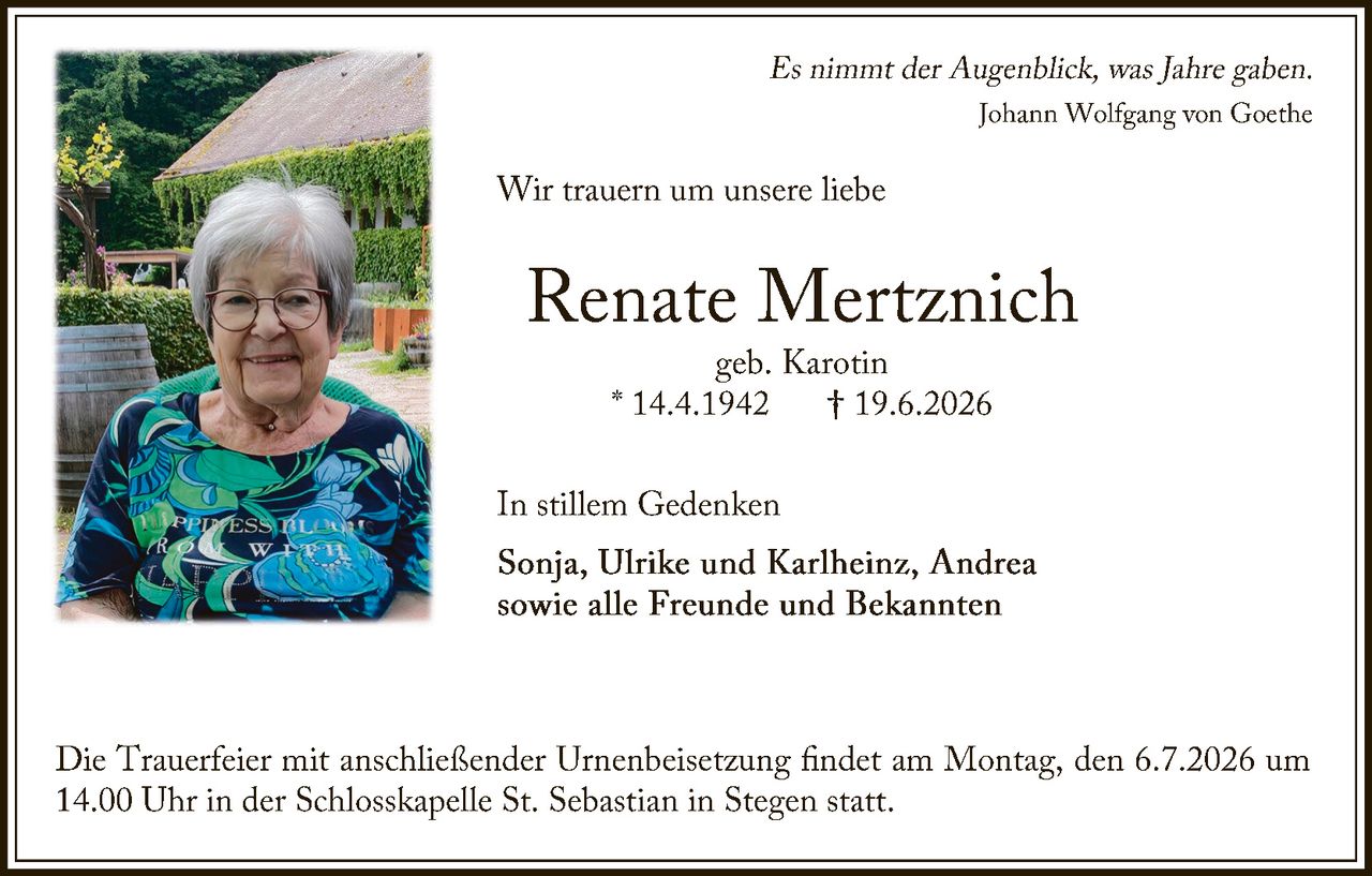 <p><i>Es nimmt der Augenblick, was Jahre gaben.<br>Johann Wolfgang von Goethe</i></p><p>Wir trauern um unsere liebe</p><p><strong>Renate Mertzrich</strong><br>geb. Karotin<br>* 14.4.1942  † 19.6.2026</p><p>In stillem Gedenken</p><p><strong>Sonja, Ulrike und Karlheinz, Andrea</strong><br>sowie alle Freunde und Bekannten</p><p>Die Trauerfeier mit anschließender Urnenbeisetzung findet am Montag, den 6.7.2026 um 14.00 Uhr in der Schlosskapelle St. Sebastian in Stegen statt.</p>