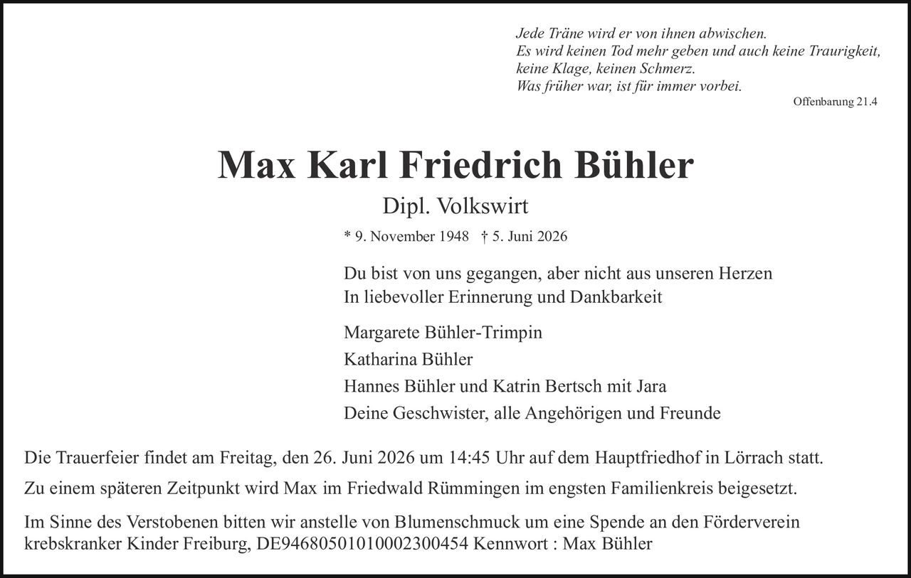 <p><i>Jede Träne wird er von ihnen abwischen.<br>Es wird keinen Tod mehr geben und auch keine Traurigkeit,<br>keine Klage, keinen Schmerz.<br>Was früher war, ist für immer vorbei.</i><br><strong>Offenbarung 21.4</strong></p>

<p><strong>Max Karl Friedrich Bühler</strong><br>Dipl. Volkswirt<br>* 9. November 1948 † 5. Juni 2026</p>

<p>Du bist von uns gegangen, aber nicht aus unseren Herzen<br>In liebevoller Erinnerung und Dankbarkeit</p>

<p>Margarete Bühler-Trimpin<br>Katharina Bühler<br>Hannes Bühler und Katrin Bertsch mit Jara<br>Deine Geschwister, alle Angehörigen und Freunde</p>

<p>Die Trauerfeier findet am Freitag, den 26. Juni 2026 um 14:45 Uhr auf dem Hauptfriedhof in Lörrach statt.<br>Zu einem späteren Zeitpunkt wird Max im Friedwald Rümmingen im engsten Familienkreis beigesetzt.</p>

<p>Im Sinne des Verstobenen bitten wir anstelle von Blumenschmuck um eine Spende an den Förderverein krebskranker Kinder Freiburg, DE94680501010002300454 Kennwort : Max Bühler</p>