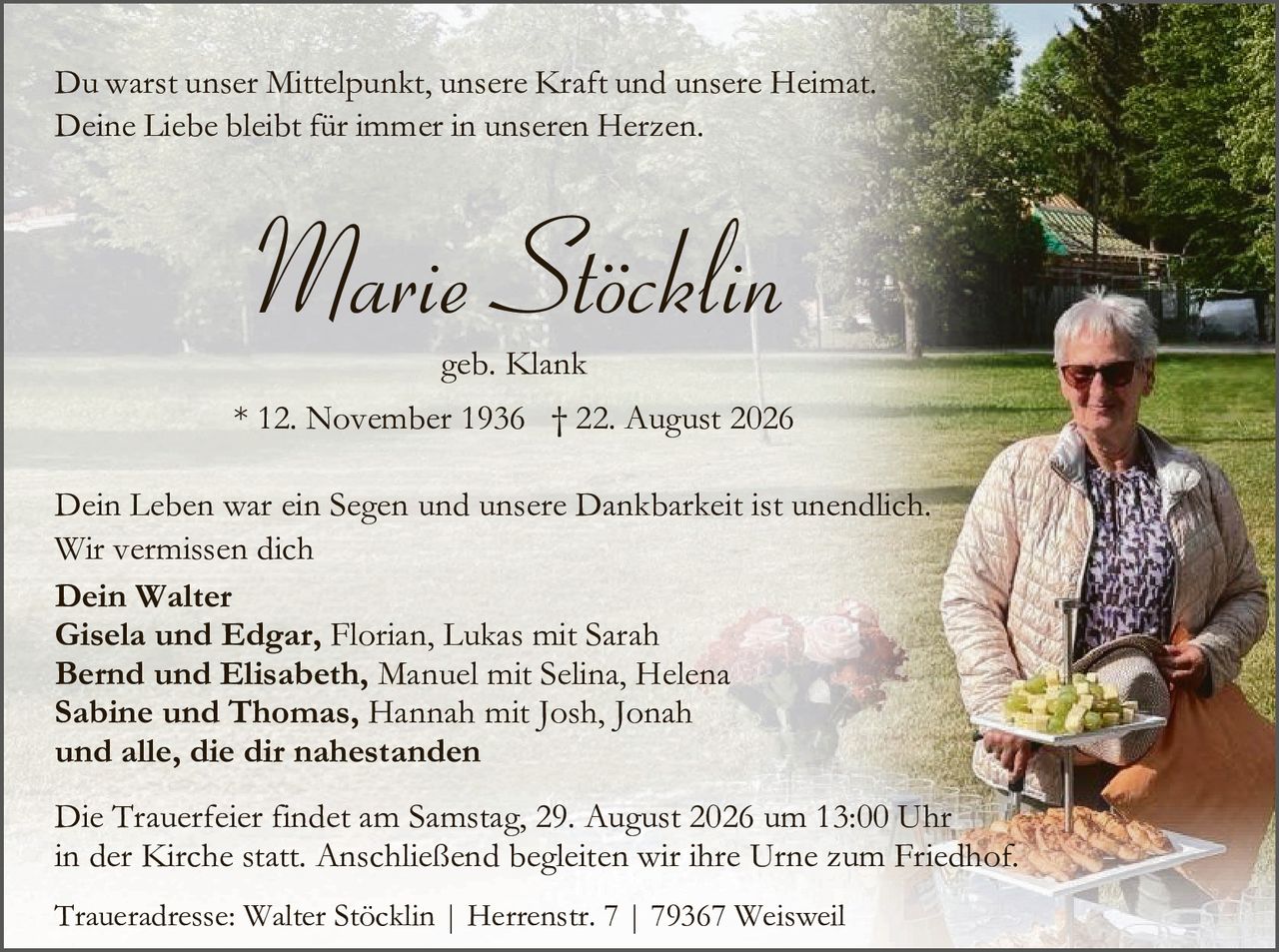 <p>Du warst unser Mittelpunkt, unsere Kraft und unsere Heimat.<br/>Deine Liebe bleibt für immer in unseren Herzen.</p>

<p><strong>Marie Stöcklin</strong><br/>geb. Klank</p>

<p>* 12. November 1936 † 22. August 2026</p>

<p>Dein Leben war ein Segen und unsere Dankbarkeit ist unendlich.<br/>Wir vermissen dich</p>

<p><strong>Dein Walter</strong><br/><strong>Gisela und Edgar</strong>, Florian, Lukas mit Sarah<br/><strong>Bernd und Elisabeth</strong>, Manuel mit Selina, Helena<br/><strong>Sabine und Thomas</strong>, Hannah mit Josh, Jonah<br/><strong>und alle, die dir nahestanden</strong></p>

<p>Die Trauerfeier findet am Samstag, 29. August 2026 um 13:00 Uhr<br/>in der Kirche statt. Anschließend begleiten wir ihre Urne zum Friedhof.</p>

<p>Traueradresse: Walter Stöcklin | Herrenstr. 7 | 79367 Weisweil</p>