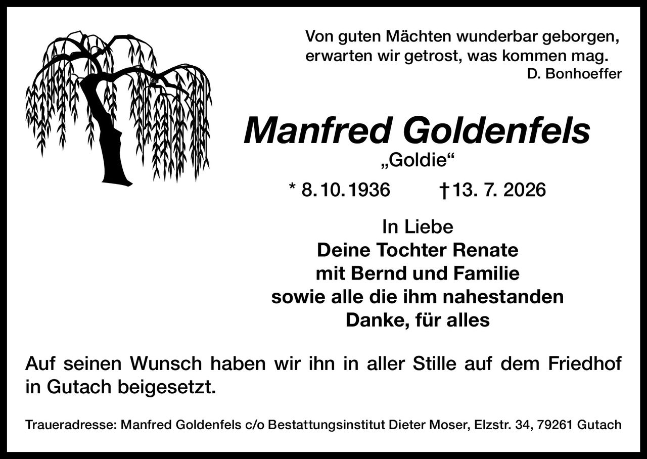<p><i>Von guten Mächten wunderbar geborgen,<br>erwarten wir getrost, was kommen mag.<br>D. Bonhoeffer</i></p><p><strong>Manfred Goldenfels „Goldie"</strong><br>* 8.10.1936 † 13. 7. 2026</p><p>In Liebe<br>Deine Tochter Renate<br>mit Bernd und Familie<br>sowie alle die ihm nahestanden<br>Danke, für alles</p><p>Auf seinen Wunsch haben wir ihn in aller Stille auf dem Friedhof in Gutach beigesetzt.</p><p>Traueradresse: Manfred Goldenfels c/o Bestattungsinstitut Dieter Moser, Elzstr. 34, 79261 Gutach</p>