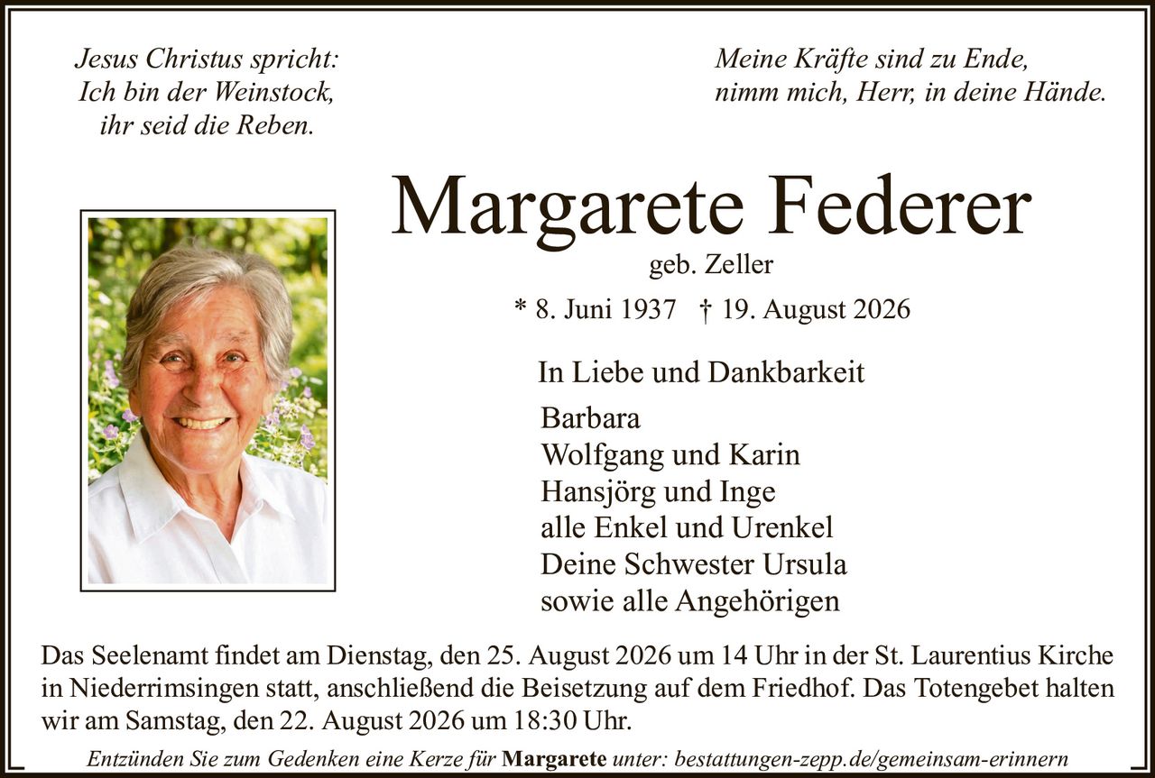 <p><i>Jesus Christus spricht:<br/>
Ich bin der Weinstock,<br/>
ihr seid die Reben.</i></p>

<p><strong>Margarete Federer</strong><br/>
geb. Zeller</p>

<p>* 8. Juni 1937 † 19. August 2026</p>

<p>In Liebe und Dankbarkeit<br/>
Barbara<br/>
Wolfgang und Karin<br/>
Hansjörg und Inge<br/>
alle Enkel und Urenkel<br/>
Deine Schwester Ursula<br/>
sowie alle Angehörigen</p>

<p>Das Seelenamt findet am Dienstag, den 25. August 2026 um 14 Uhr in der St. Laurentius Kirche in Niederrimsingen statt, anschließend die Beisetzung auf dem Friedhof. Das Totengebet halten wir am Samstag, den 22. August 2026 um 18:30 Uhr</p>

<p><i>Meine Kräfte sind zu Ende,<br/>
nimm mich, Herr, in deine Hände.</i></p>

<p>Entzünden Sie zum Gedenken eine Kerze für Margarete unter: bestattungen-zepp.de/gemeinsam-erinnern</p>