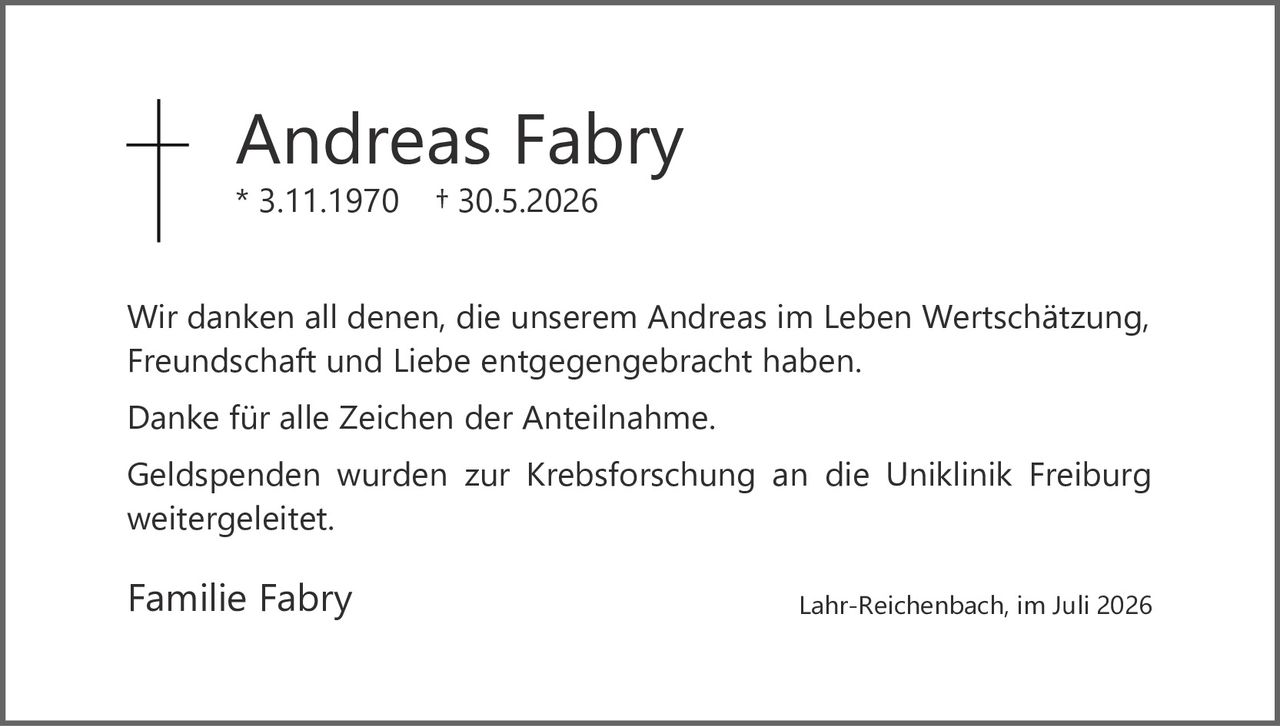 <p>Andreas Fabry<br/>* 3.11.1970 † 30.5.2026</p><p>Wir danken all denen, die unserem Andreas im Leben Wertschätzung, Freundschaft und Liebe entgegengebracht haben.</p><p>Danke für alle Zeichen der Anteilnahme.</p><p>Geldspenden wurden zur Krebsforschung an die Uniklinik Freiburg weitergeleitet.</p><p>Familie Fabry</p><p>Lahr-Reichenbach, im Juli 2026</p>