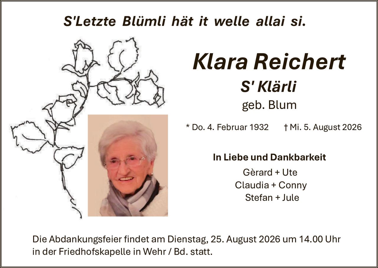 <p><i>S'Letzte Blümli hät it welle allai si.</i></p>

<p><strong>Klara Reichert</strong><br>
<strong>S'Klärli</strong><br>
geb. Blum</p>

<p>* Do. 4. Februar 1932      † Mi. 5. August 2026</p>

<p><strong>In Liebe und Dankbarkeit</strong><br>
Gérard + Ute<br>
Claudia + Conny<br>
Stefan + Jule</p>

<p>Die Abdankungsfeier findet am Dienstag, 25. August 2026 um 14.00 Uhr in der Friedhofskapelle in Wehr / Bd. statt.</p>