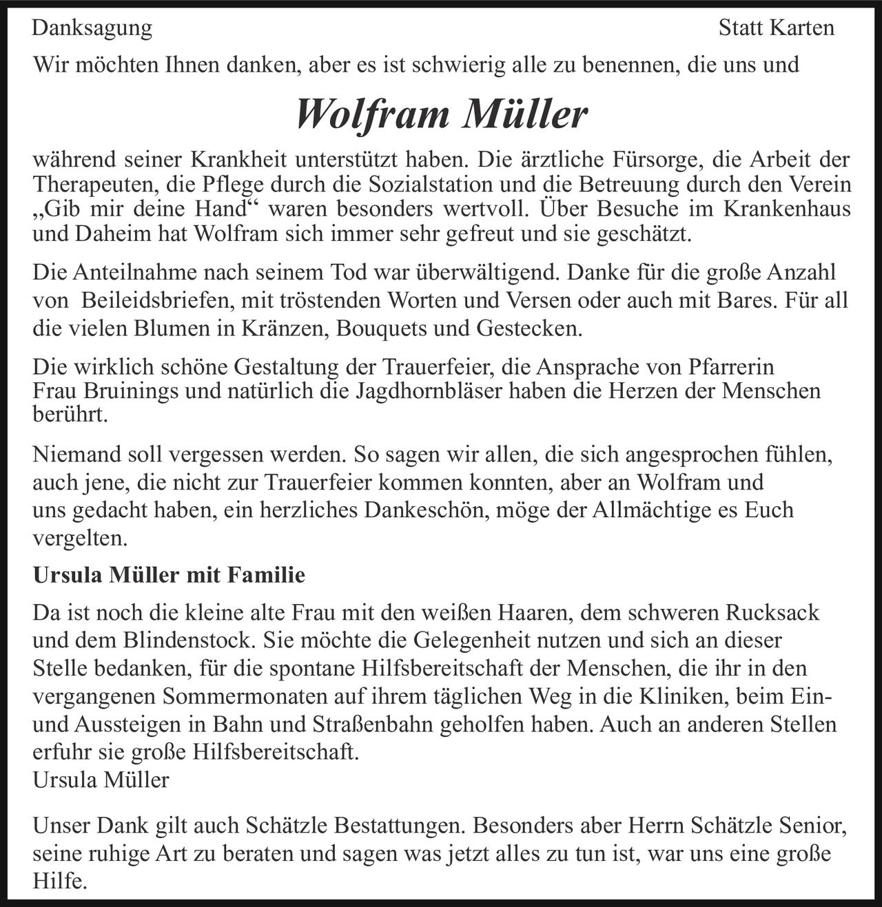 Danksagung

Statt Karten

Wir möchten Ihnen danken, aber es ist schwierig alle zu benennen, die uns und

Wolfram Müller
während seiner Krankheit unterstützt haben. Die ärztliche Fürsorge, die Arbeit der
Therapeuten, die Pflege durch die Sozialstation und die Betreuung durch den Verein
„Gib mir deine Hand“ waren besonders wertvoll. Über Besuche im Krankenhaus
und Daheim hat Wolfram sich immer sehr gefreut und sie geschätzt.
Die Anteilnahme nach seinem Tod war überwältigend. Danke für die große Anzahl
von Beileidsbriefen, mit tröstenden Worten und Versen oder auch mit Bares. Für all
die vielen Blumen in Kränzen, Bouquets und Gestecken.
Die wirklich schöne Gestaltung der Trauerfeier, die Ansprache von Pfarrerin
Frau Bruinings und natürlich die Jagdhornbläser haben die Herzen der Menschen
berührt.
Niemand soll vergessen werden. So sagen wir allen, die sich angesprochen fühlen,
auch jene, die nicht zur Trauerfeier kommen konnten, aber an Wolfram und
uns gedacht haben, ein herzliches Dankeschön, möge der Allmächtige es Euch
vergelten.
Ursula Müller mit Familie
Da ist noch die kleine alte Frau mit den weißen Haaren, dem schweren Rucksack
und dem Blindenstock. Sie möchte die Gelegenheit nutzen und sich an dieser
Stelle bedanken, für die spontane Hilfsbereitschaft der Menschen, die ihr in den
vergangenen Sommermonaten auf ihrem täglichen Weg in die Kliniken, beim Einund Aussteigen in Bahn und Straßenbahn geholfen haben. Auch an anderen Stellen
erfuhr sie große Hilfsbereitschaft.
Ursula Müller
Unser Dank gilt auch Schätzle Bestattungen. Besonders aber Herrn Schätzle Senior,
seine ruhige Art zu beraten und sagen was jetzt alles zu tun ist, war uns eine große
Hilfe.