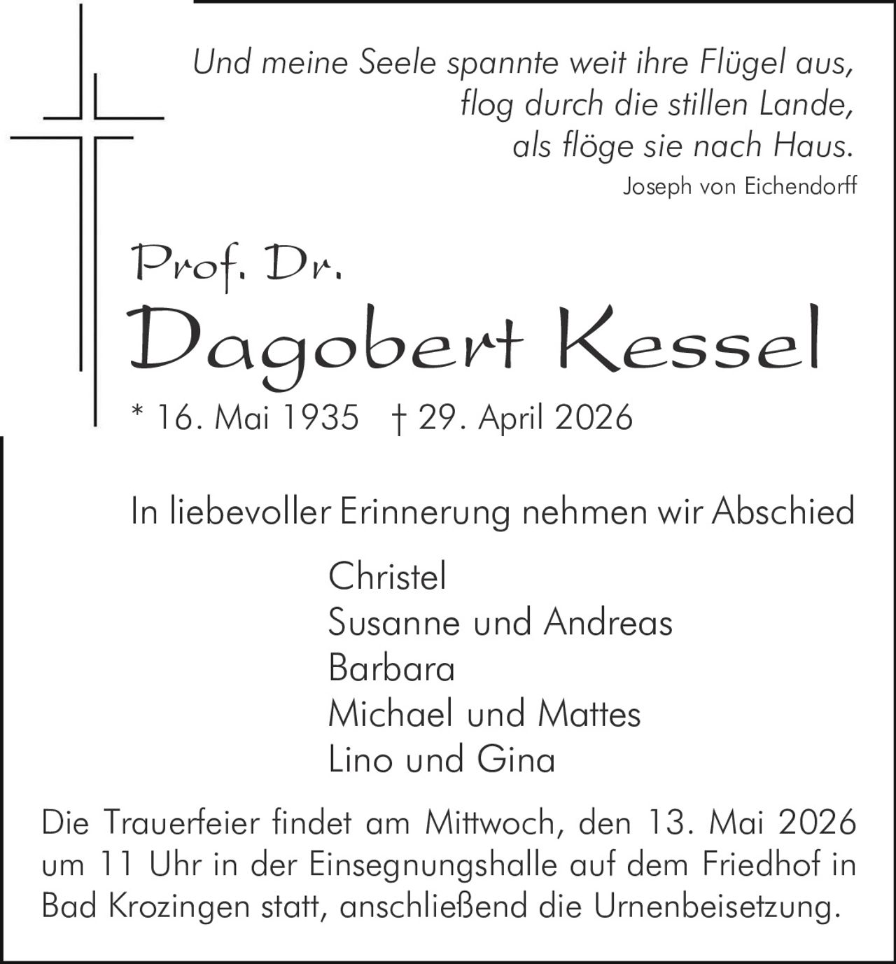 <p>Und meine Seele spannte weit ihre Flügel aus,<br>flog durch die stillen Lande,<br>als flöge sie nach Haus.<br><i>Joseph von Eichendorff</i></p><p><strong>Prof. Dr.<br>Dagobert Kessel</strong><br>* 16. Mai 1935 † 29. April 2026</p><p>In liebevoller Erinnerung nehmen wir Abschied<br>Christel<br>Susanne und Andreas<br>Barbara<br>Michael und Mattes<br>Lino und Gina</p><p>Die Trauerfeier findet am Mittwoch, den 13. Mai 2026<br>um 11 Uhr in der Einsegnungshalle auf dem Friedhof in<br>Bad Krozingen statt, anschließend die Urnenbeisetzung.</p>