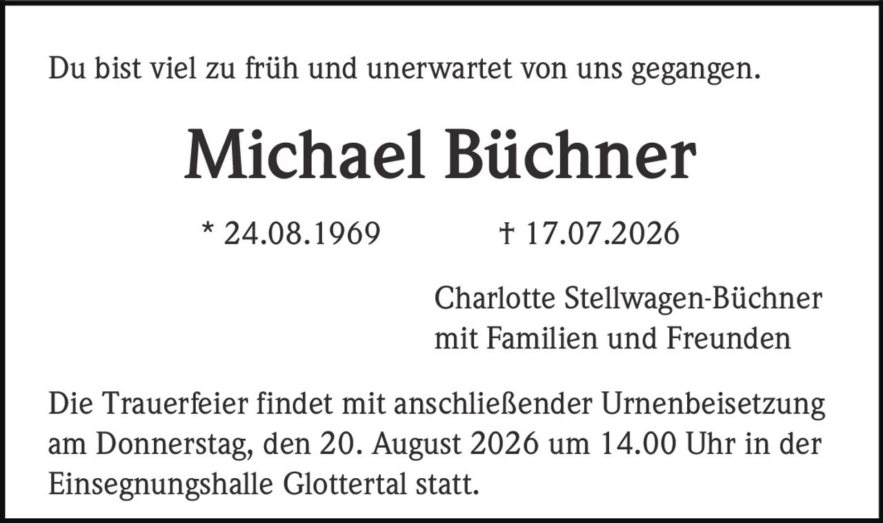 <p>Du bist viel zu früh und unerwartet von uns gegangen.</p>

<p><strong>Michael Büchner</strong></p>

<p>* 24.08.1969  † 17.07.2026</p>

<p>Charlotte Stellwagen-Büchner<br/>mit Familien und Freunden</p>

<p>Die Trauerfeier findet mit anschließender Urnenbeisetzung am Donnerstag, den 20. August 2026 um 14.00 Uhr in der Einsegnungshalle Glottertal statt.</p>