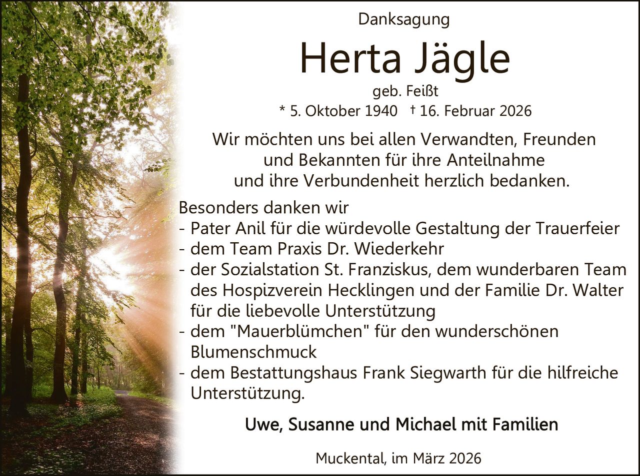Danksagung

Herta Jägle

geb. Feißt
* 5. Oktober 1940 † 16. Februar 2026

Wir möchten uns bei allen Verwandten, Freunden
und Bekannten für ihre Anteilnahme
und ihre Verbundenheit herzlich bedanken.
Besonders danken wir
- Pater Anil für die würdevolle Gestaltung der Trauerfeier
- dem Team Praxis Dr. Wiederkehr
- der Sozialstation St. Franziskus, dem wunderbaren Team
des Hospizverein Hecklingen und der Familie Dr. Walter
für die liebevolle Unterstützung
- dem "Mauerblümchen" für den wunderschönen
Blumenschmuck
- dem Bestattungshaus Frank Siegwarth für die hilfreiche
Unterstützung.

Muckental, im März 2026