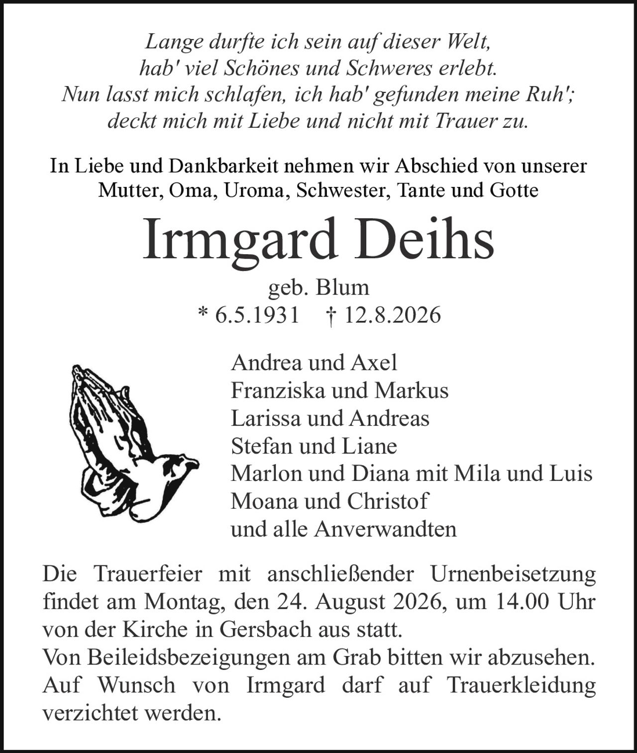 <i>Lange durfte ich sein auf dieser Welt,<br/>hab' viel Schönes und Schweres erlebt.<br/>Nun lasst mich schlafen, ich hab' gefunden meine Ruh';<br/>deckt mich mit Liebe und nicht mit Trauer zu.</i>

<p>In Liebe und Dankbarkeit nehmen wir Abschied von unserer Mutter, Oma, Uroma, Schwester, Tante und Gotte</p>

<p><strong>Irmgard Deihs</strong><br/>geb. Blum<br/>* 6.5.1931 † 12.8.2026</p>

<p>Andrea und Axel<br/>Franziska und Markus<br/>Larissa und Andreas<br/>Stefan und Liane<br/>Marlon und Diana mit Mila und Luis<br/>Moana und Christof<br/>und alle Anverwandten</p>

<p>Die Trauerfeier mit anschließender Urnenbeisetzung findet am Montag, den 24. August 2026, um 14.00 Uhr von der Kirche in Gersbach aus statt.<br/>Von Beileidesbezeigungen am Grab bitten wir abzusehen.<br/>Auf Wunsch von Irmgard darf auf Trauerkleídung verzichtet werden.</p>