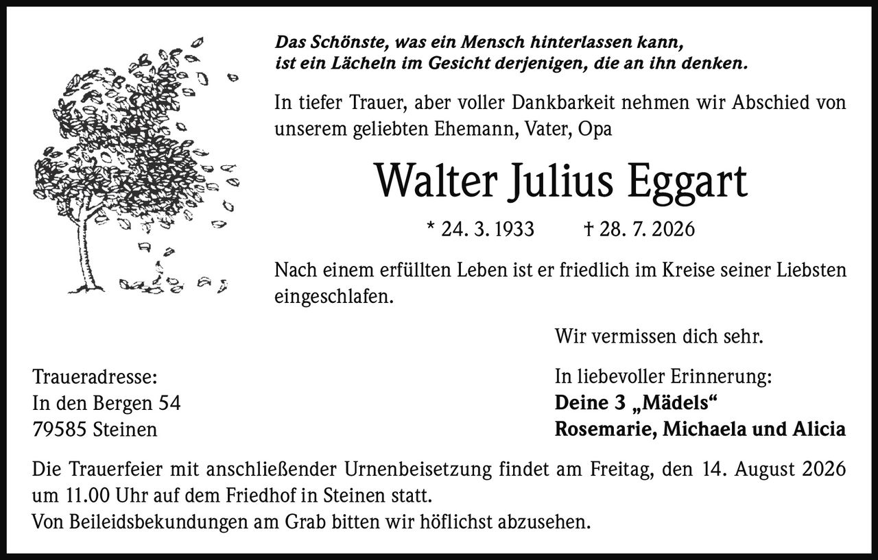 <p><i>Das Schönste, was ein Mensch hinterlassen kann,<br/>ist ein Lächeln im Gesicht derjenigen, die an ihn denken.</i></p><p>In tiefer Trauer, aber voller Dankbarkeit nehmen wir Abschied von unserem geliebten Ehemann, Vater, Opa</p><p><strong>Walter Julius Eggart</strong><br/>* 24. 3. 1933 † 28. 7. 2026</p><p>Nach einem erfüllten Leben ist er friedlich im Kreise seiner Liebsten eingeschlafen.</p><p>Wir vermissen dich sehr.</p><p>In liebevoller Erinnerung:<br/><strong>Deine 3 „Mädels"<br/>Rosemarie, Michaela und Alicia</strong></p><p>Die Trauerfeier mit anschließender Urnenbeisetzung findet am Freitag, den 14. August 2026 um 11.00 Uhr auf dem Friedhof in Steinen statt.<br/>Von Beileidsbekundungen am Grab bitten wir höflichst abzusehen.</p><p>Traueradresse:<br/>In den Bergen 54<br/>79585 Steinen</p>
